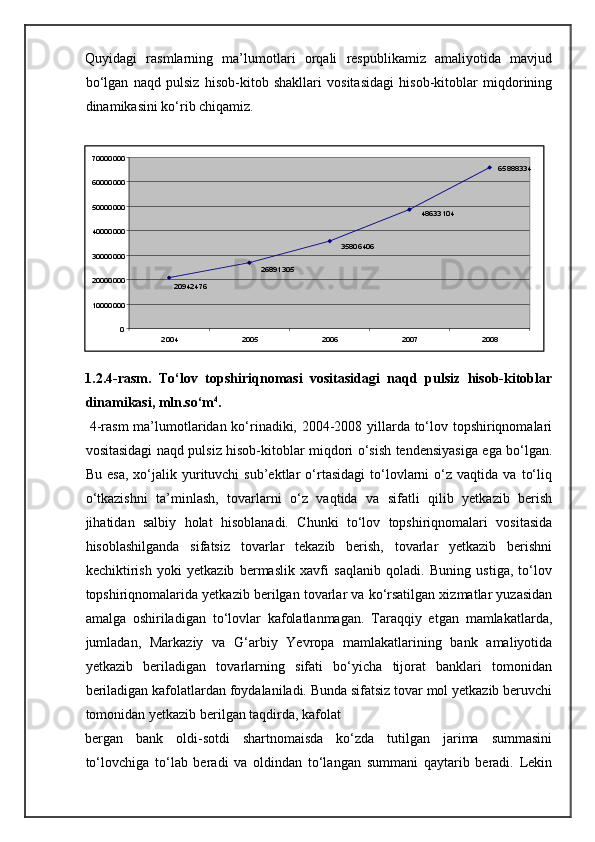 Quyidagi   rasmlarning   ma’lumotlari   orqali   respublikamiz   amaliyotida   mavjud
bo‘lgan   naqd   pulsiz   hisob-kitob   shakllari   vositasidagi   hisob-kitoblar   miqdorining
dinamikasini ko‘rib chiqamiz. 
 
1.2.4-rasm.   To‘lov   topshiriqnomasi   vositasidagi   naqd   pulsiz   hisob-kitoblar
dinamikasi, mln.so‘m 4
. 
  4-rasm ma’lumotlaridan ko‘rinadiki, 2004-2008 yillarda to‘lov topshiriqnomalari
vositasidagi naqd pulsiz hisob-kitoblar miqdori o‘sish tendensiyasiga ega bo‘lgan.
Bu   esa,   xo‘jalik  yurituvchi   sub’ektlar   o‘rtasidagi   to‘lovlarni   o‘z  vaqtida   va   to‘liq
o‘tkazishni   ta’minlash,   tovarlarni   o‘z   vaqtida   va   sifatli   qilib   yetkazib   berish
jihatidan   salbiy   holat   hisoblanadi.   Chunki   to‘lov   topshiriqnomalari   vositasida
hisoblashilganda   sifatsiz   tovarlar   tekazib   berish,   tovarlar   yetkazib   berishni
kechiktirish   yoki   yetkazib   bermaslik   xavfi   saqlanib   qoladi.   Buning   ustiga,   to‘lov
topshiriqnomalarida yetkazib berilgan tovarlar va ko‘rsatilgan xizmatlar yuzasidan
amalga   oshiriladigan   to‘lovlar   kafolatlanmagan.   Taraqqiy   etgan   mamlakatlarda,
jumladan,   Markaziy   va   G‘arbiy   Yevropa   mamlakatlarining   bank   amaliyotida
yetkazib   beriladigan   tovarlarning   sifati   bo‘yicha   tijorat   banklari   tomonidan
beriladigan kafolatlardan foydalaniladi. Bunda sifatsiz tovar mol yetkazib beruvchi
tomonidan yetkazib berilgan taqdirda, kafolat 
bergan   bank   oldi-sotdi   shartnomaisda   ko‘zda   tutilgan   jarima   summasini
to‘lovchiga   to‘lab   beradi   va   oldindan   to‘langan   summani   qaytarib   beradi.   Lekin 65888334
48633104
20942476 26891305 35806406
010000000200000003000000040000000500000006000000070000000
2004 2005 2006 2007 2008
  