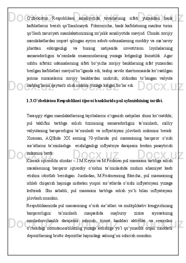 O‘zbekiston   Respublikasi   amaliyotida   tovarlarning   sifati   yuzasidan   bank
kafolatlarini   berish   qo‘llanilmaydi.   Fikrimizcha,   bank   kafolatining   mazkur   turini
qo‘llash zaruriyati mamlakatimizning xo‘jalik amaliyotida mavjud. Chunki xorijiy
mamlakatlardan   import   qilingan   ayrim   asbob-uskunalarning   moddiy   va   ma’naviy
jihatdan   eskirganligi   va   buning   natijasida   investitsion   loyihalarning
samaradorligini   ta’minlada   muammolarning   yuzaga   kelganligi   kuzatildi.   Agar
ushbu   sifatsiz   uskunalarning   sifati   bo‘yicha   xorijiy   banklarning   sifat   yuzasidan
berilgan kafolatlari mavjud bo‘lganda edi, tashqi savdo shartnomasida ko‘rsatilgan
jarima   summalarini   xorijiy   banklardan   undirish,   oldindan   to‘langan   valyuta
mablag‘larini qaytarib olish imkoni yuzaga kelgan bo‘lar edi.  
1.3.O‘zbekiston Respublikasi tijorat banklarida pul aylanishining tartibi.
Taraqqiy etgan mamlakatlarning tajribalarini o‘rganish natijalari shuni ko‘rsatdiki,
pul   taklifini   tartibga   solish   tizimining   samaradorligini   ta’minlash,   milliy
valyutaning   barqarorligini   ta’minlash   va   inflyatsiyani   jilovlash   imkonini   beradi.
Xususan,   AQShda   XX   asrning   70-yillarida   pul   massasining   barqaror   o‘sish
sur’atlarini   ta’minlashga     erishilganligi   inflyatsiya   darajasini   keskin   pasaytirish
imkonini berdi.  
Klassik iqtisodchi olimlar – J.M.Keyns va M.Fridmen pul massasini tartibga solish
masalasining   barqaror   iqtisodiy   o‘sishni   ta’minlashda   muhim   ahamiyat   kasb
etishini   isbotlab   berishgan.   Jumladan,   M.Fridmenning   fikricha,   pul   massasining
ishlab   chiqarish   hajmiga   nisbatan   yuqori   sur’atlarda   o‘sishi   inflyatsiyani   yuzaga
keltiradi.   Shu   sababli,   pul   massasini   tartibga   solish   yo‘li   bilan   inflyatsiyani
jilovlash mumkin. 
Respublikamizda   pul   massasining   o‘sish   sur’atlari   va   multiplikativ   kengyishining
barqarorligini   ta’minlash   maqsadida   majburiy   zixira   siyosatining
moslashuvchanlik   darajasini   oshirish,   tijorat   banklari   aktivlari   va   resurslari
o‘rtasidagi   nomutanosiblikning   yuzaga   kelishiga   yo‘l   qo‘ymaslik   orqali   muddatli
depozitlarning brutto depozitlar hajmidagi salmog‘ini oshirish mumkin.  