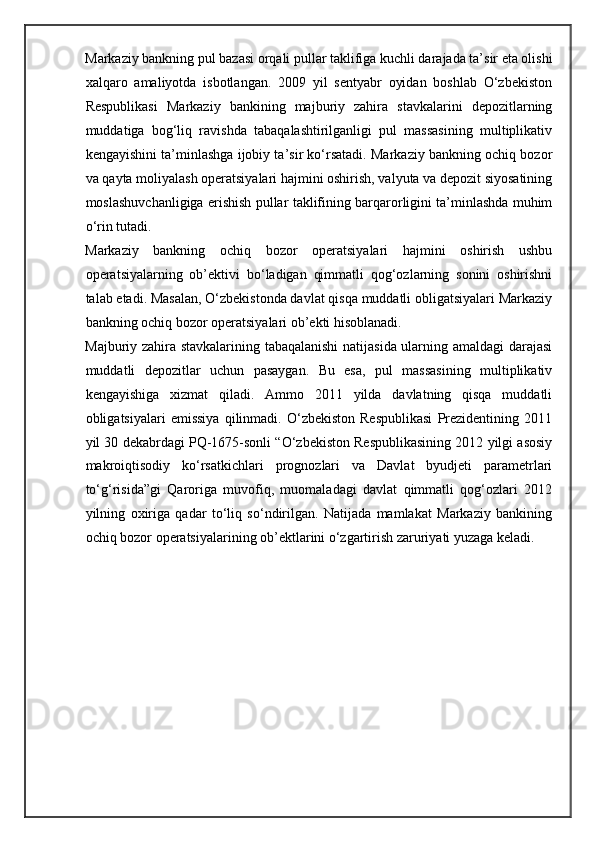Markaziy bankning pul bazasi orqali pullar taklifiga kuchli darajada ta’sir eta olishi
xalqaro   amaliyotda   isbotlangan.   2009   yil   sentyabr   oyidan   boshlab   O‘zbekiston
Respublikasi   Markaziy   bankining   majburiy   zahira   stavkalarini   depozitlarning
muddatiga   bog‘liq   ravishda   tabaqalashtirilganligi   pul   massasining   multiplikativ
kengayishini ta’minlashga ijobiy ta’sir ko‘rsatadi. Markaziy bankning ochiq bozor
va qayta moliyalash operatsiyalari hajmini oshirish, valyuta va depozit siyosatining
moslashuvchanligiga erishish pullar taklifining barqarorligini ta’minlashda muhim
o‘rin tutadi.  
Markaziy   bankning   ochiq   bozor   operatsiyalari   hajmini   oshirish   ushbu
operatsiyalarning   ob’ektivi   bo‘ladigan   qimmatli   qog‘ozlarning   sonini   oshirishni
talab etadi. Masalan, O‘zbekistonda davlat qisqa muddatli obligatsiyalari Markaziy
bankning ochiq bozor operatsiyalari ob’ekti hisoblanadi. 
Majburiy zahira stavkalarining tabaqalanishi  natijasida ularning amaldagi darajasi
muddatli   depozitlar   uchun   pasaygan.   Bu   esa,   pul   massasining   multiplikativ
kengayishiga   xizmat   qiladi.   Ammo   2011   yilda   davlatning   qisqa   muddatli
obligatsiyalari   emissiya   qilinmadi.  O‘zbekiston   Respublikasi   Prezidentining  2011
yil 30 dekabrdagi PQ-1675-sonli “O‘zbekiston Respublikasining 2012 yilgi asosiy
makroiqtisodiy   ko‘rsatkichlari   prognozlari   va   Davlat   byudjeti   parametrlari
to‘g‘risida”gi   Qaroriga   muvofiq,   muomaladagi   davlat   qimmatli   qog‘ozlari   2012
yilning   oxiriga   qadar   to‘liq   so‘ndirilgan.   Natijada   mamlakat   Markaziy   bankining
ochiq bozor operatsiyalarining ob’ektlarini o‘zgartirish zaruriyati yuzaga keladi.  