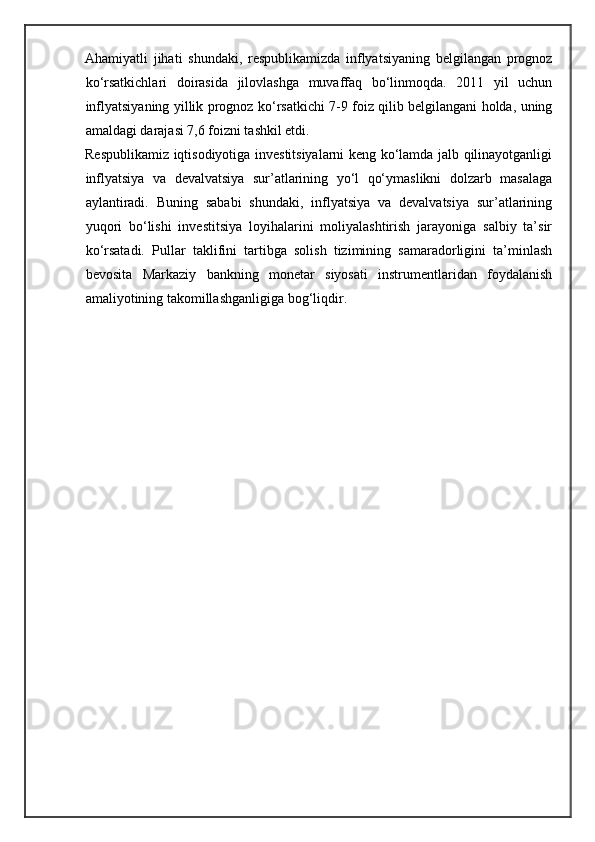 Ahamiyatli   jihati   shundaki,   respublikamizda   inflyatsiyaning   belgilangan   prognoz
ko‘rsatkichlari   doirasida   jilovlashga   muvaffaq   bo‘linmoqda.   2011   yil   uchun
inflyatsiyaning yillik prognoz ko‘rsatkichi 7-9 foiz qilib belgilangani holda, uning
amaldagi darajasi 7,6 foizni tashkil etdi. 
Respublikamiz iqtisodiyotiga investitsiyalarni keng ko‘lamda jalb qilinayotganligi
inflyatsiya   va   devalvatsiya   sur’atlarining   yo‘l   qo‘ymaslikni   dolzarb   masalaga
aylantiradi.   Buning   sababi   shundaki,   inflyatsiya   va   devalvatsiya   sur’atlarining
yuqori   bo‘lishi   investitsiya   loyihalarini   moliyalashtirish   jarayoniga   salbiy   ta’sir
ko‘rsatadi.   Pullar   taklifini   tartibga   solish   tizimining   samaradorligini   ta’minlash
bevosita   Markaziy   bankning   monetar   siyosati   instrumentlaridan   foydalanish
amaliyotining takomillashganligiga bog‘liqdir.  