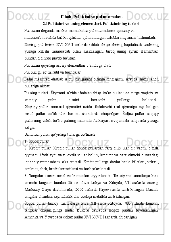 II-bob.  Pul   tizimi va pul muomalasi.
2.1Pul tizimi va uning elementlari. Pul tizimining turlari.
Pul tizimi deganda mazkur mamlakatda pul muomilasini qonuniy va
mutonosib ravishda tashkil qilishda qullaniladigan uslublar mujmuasi tushuniladi.
Xozirgi   pul   tizimi   XVI-XVII   asrlarda   ishlab   chiqarishning   kapitalistik   usulining
yuzaga   kelishi   munosabati   bilan   shakllangan,   biroq   uning   ayrim   elementlari
bundan oldinroq paydo bo’lgan.
Pul tizimi quyidagi asosiy elementlari o’z ichiga oladi.  
Pul birligi, so’m, rubl va boshqalar.  
Baho   masshtabi-dastlab   u   pul   birligining   oltinga   teng   qismi   sifatida,   hozir   jahon
pullariga nisbati.  
Pulning   turlari.   Šiymatni   o’zida   ifodalanishiga   ko’ra   pullar   ikki   turga   xaqiqiy   va
xaqiqiy   pulni   o’rnini   bosuvchi   pullarga   bo’linadi.  
Xaqiqiy   pullar   nominal   qiymatini   uzida   ifodalovchi   real   qiymatga   ega   bo’lgan
metal   pullar   bo’lib   ular   har   xil   shakllarda   chiqarilgan.   Šo ђ oz   pullar   xaqiqiy
pullarning vakili bo’lib pulning muomila funksiyasi  rivojlanishi natijasida yuzaga
kelgan.
Umuman pullar qo’yidagi turlarga bo’linadi
1. Šo ђ oz pullar
2.   Kredit   pullar.   Kredit   pullar   qo ђ oz   pullardan   farq   qilib   ular   bir   vaqtni   o’zida
qiymatni   ifodalaydi   va   u  kredit   xujjat   bo’lib,   kreditor   va  qarz   oluvchi   o’rtasidagi
iqtisodiy   munosabatni   aks   ettiradi.   Kredit   pullarga   davlat   banki   biletlari,   veksel,
banknot, chek, kredit kartochkasi va boshqalar kiradi.
3.   Tangalar   asosan   nekel   va   bronzadan   tayyorlanadi.   Tarixiy   ma’lumotlarga   kura
birinchi   tangalar   bundan   26   asr   oldin   Lidiya   va   Xitoyda,   VII   asrlarda   xozirgi
Markaziy   Osiyo   davlatlarida,   IX-X   asrlarda   Kiyev   rusida   zarb   kilingan.   Dastlab
tangalar oltindan, keyinchalik ular boshqa metallda zarb kilingan.
Šo ђ oz   pullar   tarixiy   manbalarga   kura   XII-asrda   Xitoyda,   700-yillarda   kumush
tangalar   chiqarilgunga   kadar   Buxoro   davlatida   kogoz   puldan   foydalanilgan.
Amerika va Yevropada qo ђ oz pullar XVII-XVIII asrlarda chiqarilgan 