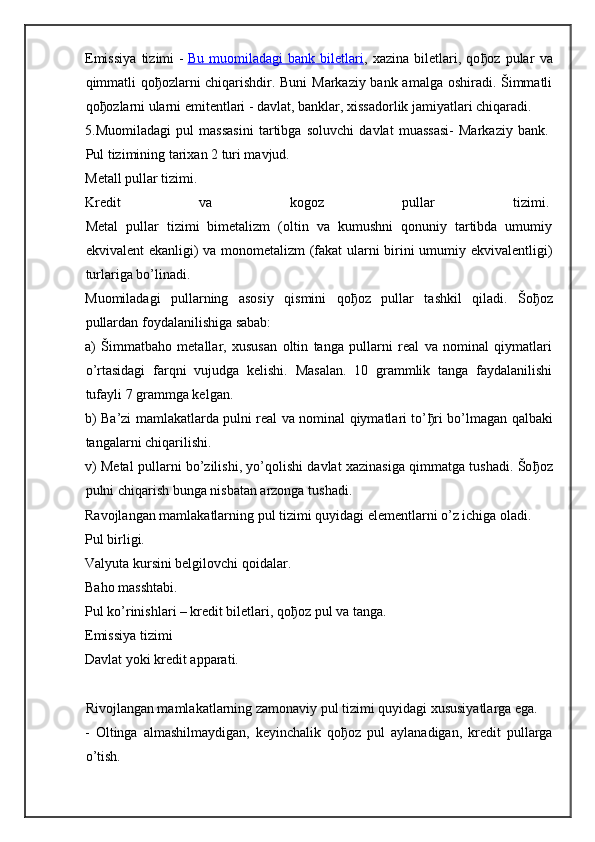 Emissiya   tizimi   -   Bu   muomiladagi   bank   biletlari ,   xazina   biletlari,   qo ђ oz   pular   va
qimmatli qo ђ ozlarni chiqarishdir. Buni  Markaziy bank amalga oshiradi. Šimmatli
qo ђ ozlarni ularni emitentlari - davlat, banklar, xissadorlik jamiyatlari chiqaradi.  
5.Muomiladagi   pul   massasini   tartibga   soluvchi   davlat   muassasi-   Markaziy   bank.  
Pul tizimining tarixan 2 turi mavjud.  
Metall pullar tizimi.  
Kredit   va   kogoz   pullar   tizimi.  
Metal   pullar   tizimi   bimetalizm   (oltin   va   kumushni   qonuniy   tartibda   umumiy
ekvivalent ekanligi) va monometalizm (fakat ularni birini umumiy ekvivalentligi)
turlariga bo’linadi.
Muomiladagi   pullarning   asosiy   qismini   qo ђ oz   pullar   tashkil   qiladi.   Šo ђ oz
pullardan foydalanilishiga sabab:
a)   Šimmatbaho   metallar,   xususan   oltin   tanga   pullarni   real   va   nominal   qiymatlari
o’rtasidagi   farqni   vujudga   kelishi.   Masalan.   10   grammlik   tanga   faydalanilishi
tufayli 7 grammga kelgan.
b) Ba’zi mamlakatlarda pulni real va nominal qiymatlari to’ ђ ri bo’lmagan qalbaki
tangalarni chiqarilishi.
v) Metal pullarni bo’zilishi, yo’qolishi davlat xazinasiga qimmatga tushadi. Šo ђ oz
pulni chiqarish bunga nisbatan arzonga tushadi.
Ravojlangan mamlakatlarning pul tizimi quyidagi elementlarni o’z ichiga oladi.
Pul birligi.  
Valyuta kursini belgilovchi qoidalar.  
Baho masshtabi.  
Pul ko’rinishlari – kredit biletlari, qo ђ oz pul va tanga.  
Emissiya tizimi  
Davlat yoki kredit apparati.  
Rivojlangan mamlakatlarning zamonaviy pul tizimi quyidagi xususiyatlarga ega.
-   Oltinga   almashilmaydigan,   keyinchalik   qo ђ oz   pul   aylanadigan,   kredit   pullarga
o’tish. 