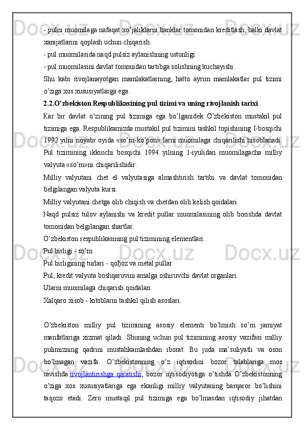 - pulni muomilaga nafaqat xo’jaliklarni banklar tomonidan kreditlash, balki davlat
xarajatlarini qoplash uchun chiqarish.
- pul muomilasida naqd pulsiz aylanishning ustunligi
- pul muomilasini davlat tomonidan tartibga solishning kuchayishi.
Shu   kabi   rivojlanayotgan   mamlakatlarning,   hatto   ayrim   mamlakatlar   pul   tizimi
o’ziga xos xususiyatlarga ega.
2.2.O’zbekiston Respublikasining pul tizimi va uning rivojlanish tarixi  
Ќ ar   bir   davlat   o’zining   pul   tizimiga   ega   bo’lganidek   O’zbekiston   mustakil   pul
tizimiga ega. Respublikamizda mustakil pul tizimini tashkil topishining I-bosqichi
1992 yilni noyabr oyida «so’m-ko’pon» larni muomilaga chiqarilishi hisoblanadi.
Pul   tizimining   ikkinchi   bosqichi   1994   yilning   1-iyulidan   muomilagacha   milliy
valyuta «so’m»ni chiqarilishidir.
Milliy   valyutani   chet   el   valyutasiga   almashtirish   tartibi   va   davlat   tomonidan
belgilangan valyuta kursi.  
Milliy valyutani chetga olib chiqish va chetdan olib kelish qoidalari.  
Naqd   pulsiz   tulov   aylanishi   va   kredit   pullar   muomilasining   olib   borishda   davlat
tomonidan belgilangan shartlar.  
O’zbekiston respublikasining pul tizimining elementlari:  
Pul birligi - so’m  
Pul birligining turlari - qo ђ oz va metal pullar  
Pul, kredit valyuta boshqaruvini amalga oshiruvchi davlat organlari.  
Ularni muomilaga chiqarish qoidalari.  
Xalqaro xisob - kitoblarni tashkil qilish asoslari.  
O’zbekiston   milliy   pul   tizimining   asosiy   elementi   bo’lmish   so’m   jamiyat
manfatlariga   xizmat   qiladi.   Shuning   uchun   pul   tizimining   asosiy   vazifasi   milliy
pulimizning   qadrini   mustahkamlashdan   iborat.   Bu   juda   ma’suliyatli   va   oson
bo’lmagan   vazifa.   O’zbekistonning   o’z   iqtisodini   bozor   talablariga   mos
ravishda   rivojlantirishga   qaratishi ,   bozor   iqtisodiyotiga   o’tishda   O’zbekistonning
o’ziga   xos   xususiyatlariga   ega   ekanligi   milliy   valyutaning   barqaror   bo’lishini
taqozo   etadi.   Zero   mustaqil   pul   tizimiga   ega   bo’lmasdan   iqtisodiy   jihatdan 