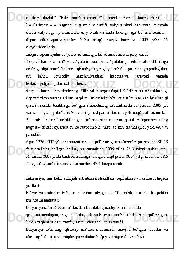mustaqil   davlat   bo’lishi   mumkin   emas.   Shu   boisdan   Respublikamiz   Prezidenti
I.A.Karimov   –   «   bugungi   eng   muhim   vazifa   valyutamizni   baquvvat,   dunyoda
obruli   valyutaga   aylantirishdir   u,   yuksak   va   katta   kuchga   ega   bo’lishi   lozim»   -
degan   edi. Yuqoridagilardan   kelib   chiqib   respublikamizda   2003   yilni   15
oktyabridan joriy 
xalqaro operasiyalar bo’yicha so’mning erkin almashtirilishi joriy etildi.
Respublikamizda   milliy   valyutani   xorijiy   valyutalarga   erkin   almashtirishga
erishilganligi  mamlakatimiz iqtisodiyoti yangi yuksalishlarga erishayotganligidan,
uni   jahon   iqtisodiy   hamjamiyatdagi   integrasiya   jarayoni   yanada
tezlashayotganligidan dalolat beradi.
Respublikamiz   Prezidentining   2005   yil   5   avgustdagi   PK-147   sonli   «Banklardagi
depozit xisob varaqalaridan naqd pul tulovlarini o’zliksiz ta’minlash to’ ђ risida» gi
qarori   asosida   banklarga   bo’lgan   ishonchning   ta’minlanishi   natijasida   2005   yil
yanvar   -   iyul   oyida   bank   kassalariga   tushgan   o’rtacha   oylik   naqd   pul   tushumlari
344   mlrd.   so’mni   tashkil   etgan   bo’lsa,   maskur   qaror   qabul   qilingandan   so’ng
avgust – dekabr oylarida bu ko’rsatkich 515 mlrd. so’mni tashkil qildi yoki 49,7 %
ga oshdi.
Agar 1996-2002 yillar mobaynida naqd pullarning bank kassalariga qaytishi 80-93
foiz   orali ђ ida   bo’lgan   bo’lsa,   bu   kursatkich   2005   yilda   96,3   foizni   tashkil   etdi.
Xususan, 2005 yilda bank kassalariga tushgan naqd pullar 2004 yilga nisbatan 38,6
foizga, shu jumladan savdo tushumlari 47,2 foizga oshdi.  
Inflyasiya, uni kelib chiqish sabablari, shakllari, oqibatlari va undan chiqish
yo’llari  
Inflyasiya   lotincha   infeotio   so’zidan   olingan   bo’lib   shish,   burtish,   ko’pchish
ma’nosini anglatadi.
Inflyasiya so’zi XIX asr o’rtasidan boshlab iqtisodiy termin sifatida
qo’llana boshlagan, ungacha tibbiyotda xafli usma kasalini ifodalashda qullanilgan.
Lekin xaqiqatda ham xavfli, u umumiqtisod uchun xavfli.
Inflyasiya   so’zining   iqtisodiy   ma’nosi-muomilada   mavjud   bo’lgan   tovarlar   va
ularning bahosiga va miqdoriga nisbatan ko’p pul chiqarish demakdir. 