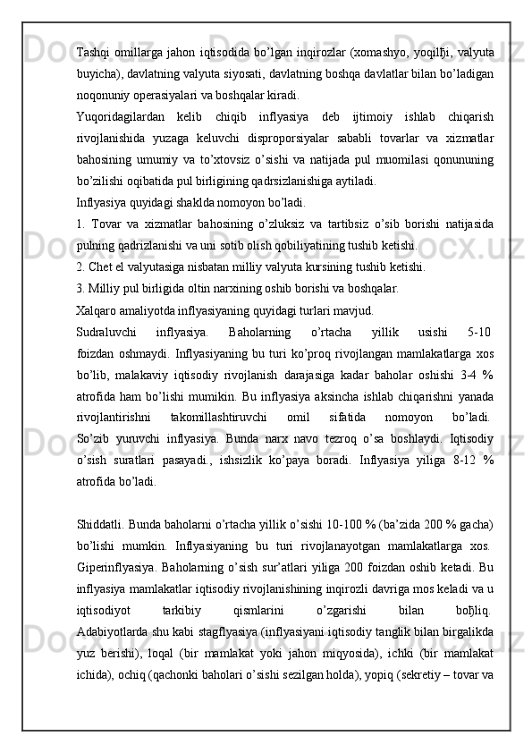 Tashqi   omillarga   jahon   iqtisodida   bo’lgan   inqirozlar   (xomashyo,   yoqil ђ i,   valyuta
buyicha), davlatning valyuta siyosati, davlatning boshqa davlatlar bilan bo’ladigan
noqonuniy operasiyalari va boshqalar kiradi.
Yuqoridagilardan   kelib   chiqib   inflyasiya   deb   ijtimoiy   ishlab   chiqarish
rivojlanishida   yuzaga   keluvchi   disproporsiyalar   sababli   tovarlar   va   xizmatlar
bahosining   umumiy   va   to’xtovsiz   o’sishi   va   natijada   pul   muomilasi   qonununing
bo’zilishi oqibatida pul birligining qadrsizlanishiga aytiladi.
Inflyasiya quyidagi shaklda nomoyon bo’ladi.
1.   Tovar   va   xizmatlar   bahosining   o’zluksiz   va   tartibsiz   o’sib   borishi   natijasida
pulning qadrizlanishi va uni sotib olish qobiliyatining tushib ketishi.
2. Chet el valyutasiga nisbatan milliy valyuta kursining tushib ketishi.
3. Milliy pul birligida oltin narxining oshib borishi va boshqalar.
Xalqaro amaliyotda inflyasiyaning quyidagi turlari mavjud.  
Sudraluvchi   inflyasiya.   Baholarning   o’rtacha   yillik   usishi   5-10  
foizdan   oshmaydi.   Inflyasiyaning   bu   turi   ko’proq   rivojlangan   mamlakatlarga   xos
bo’lib,   malakaviy   iqtisodiy   rivojlanish   darajasiga   kadar   baholar   oshishi   3-4   %
atrofida   ham   bo’lishi   mumikin.   Bu   inflyasiya   aksincha   ishlab   chiqarishni   yanada
rivojlantirishni   takomillashtiruvchi   omil   sifatida   nomoyon   bo’ladi.  
So’zib   yuruvchi   inflyasiya.   Bunda   narx   navo   tezroq   o’sa   boshlaydi.   Iqtisodiy
o’sish   suratlari   pasayadi.,   ishsizlik   ko’paya   boradi.   Inflyasiya   yiliga   8-12   %
atrofida bo’ladi.  
Shiddatli. Bunda baholarni o’rtacha yillik o’sishi 10-100 % (ba’zida 200 % gacha)
bo’lishi   mumkin.   Inflyasiyaning   bu   turi   rivojlanayotgan   mamlakatlarga   xos.  
Giperinflyasiya.  Baholarning o’sish  sur’atlari  yiliga  200 foizdan oshib  ketadi. Bu
inflyasiya mamlakatlar iqtisodiy rivojlanishining inqirozli davriga mos keladi va u
iqtisodiyot   tarkibiy   qismlarini   o’zgarishi   bilan   bo ђ liq.  
Adabiyotlarda shu kabi stagflyasiya (inflyasiyani iqtisodiy tanglik bilan birgalikda
yuz   berishi),   loqal   (bir   mamlakat   yoki   jahon   miqyosida),   ichki   (bir   mamlakat
ichida), ochiq (qachonki baholari o’sishi sezilgan holda), yopiq (sekretiy – tovar va 