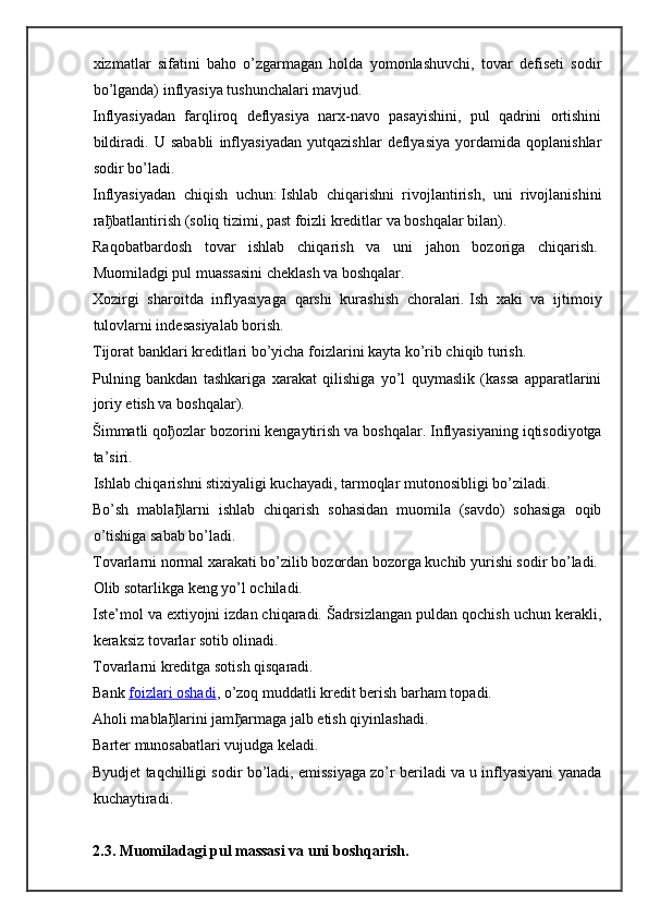 xizmatlar   sifatini   baho   o’zgarmagan   holda   yomonlashuvchi,   tovar   defiseti   sodir
bo’lganda) inflyasiya tushunchalari mavjud.
Inflyasiyadan   farqliroq   deflyasiya   narx-navo   pasayishini,   pul   qadrini   ortishini
bildiradi.   U   sababli   inflyasiyadan   yutqazishlar   deflyasiya   yordamida   qoplanishlar
sodir bo’ladi.
Inflyasiyadan   chiqish   uchun:   Ishlab   chiqarishni   rivojlantirish,   uni   rivojlanishini
ra ђ batlantirish (soliq tizimi, past foizli kreditlar va boshqalar bilan).  
Raqobatbardosh   tovar   ishlab   chiqarish   va   uni   jahon   bozoriga   chiqarish.  
Muomiladgi pul muassasini cheklash va boshqalar.  
Xozirgi   sharoitda   inflyasiyaga   qarshi   kurashish   choralari.   Ish   xaki   va   ijtimoiy
tulovlarni indesasiyalab borish.  
Tijorat banklari kreditlari bo’yicha foizlarini kayta ko’rib chiqib turish.  
Pulning   bankdan   tashkariga   xarakat   qilishiga   yo’l   quymaslik   (kassa   apparatlarini
joriy etish va boshqalar).  
Šimmatli qo ђ ozlar bozorini kengaytirish va boshqalar.   Inflyasiyaning iqtisodiyotga
ta’siri.  
Ishlab chiqarishni stixiyaligi kuchayadi, tarmoqlar mutonosibligi bo’ziladi.  
Bo’sh   mabla ђ larni   ishlab   chiqarish   sohasidan   muomila   (savdo)   sohasiga   oqib
o’tishiga sabab bo’ladi.  
Tovarlarni normal xarakati bo’zilib bozordan bozorga kuchib yurishi sodir bo’ladi.  
Olib sotarlikga keng yo’l ochiladi.  
Iste’mol va extiyojni izdan chiqaradi. Šadrsizlangan puldan qochish uchun kerakli,
keraksiz tovarlar sotib olinadi.  
Tovarlarni kreditga sotish qisqaradi.  
Bank   foizlari oshadi , o’zoq muddatli kredit berish barham topadi.  
Aholi mabla ђ larini jam ђ armaga jalb etish qiyinlashadi.  
Barter munosabatlari vujudga keladi.  
Byudjet taqchilligi sodir bo’ladi, emissiyaga zo’r beriladi va u inflyasiyani yanada
kuchaytiradi.  
2.3. Muomiladagi pul massasi va uni boshqarish. 
