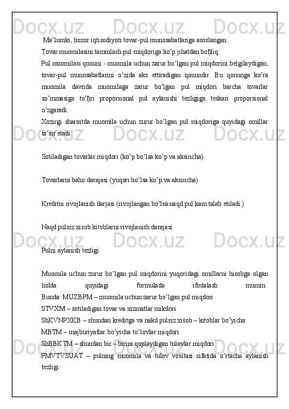  Ma’lumki, bozor iqtisodiyoti tovar-pul munosabatlariga asoslangan.
Tovar muomilasini taminlash pul miqdoriga ko’p jihatdan bo ђ liq.
Pul muomilasi qonuni - muomila uchun zarur bo’lgan pul miqdorini belgilaydigan,
tovar-pul   munosabatlarini   o’zida   aks   ettiradigan   qonundir.   Bu   qonunga   ko’ra
muomila   davrida   muomilaga   zarur   bo’lgan   pul   miqdori   barcha   tovarlar
so’mmasiga   to’ ђ ri   proporsional   pul   aylanishi   tezligiga   teskari   proporsional
o’zgaradi.
Xozirgi   sharoitda   muomila   uchun   zurur   bo’lgan   pul   miqdoriga   quyidagi   omillar
ta’sir etadi.
Sotiladigan tovarlar miqdori (ko’p bo’lsa ko’p va aksincha)  
Tovarlarni baho darajasi (yuqori bo’lsa ko’p va aksincha)  
Kreditni rivojlanish darjasi (rivojlangan bo’lsa naqd pul kam talab etiladi.)  
Naqd pulsiz xisob kitoblarni rivojlanish darajasi  
Pulni aylanish tezligi  
Muomila   uchun   zurur   bo’lgan   pul   miqdorini   yuqoridagi   omillarni   hisobga   olgan
holda   quyidagi   formulada   ifodalash   mumin.  
Bunda: MUZBPM – muomila uchun zarur bo’lgan pul miqdori
STVXM – sotiladigan tovar va xizmatlar mikdori
ShKVNPXKB – shundan kreditga va nakd pulsiz xisob – kitoblar bo’yicha
MBTM – majburiyatlar bo’yicha to’lovlar miqdori
ShBBKTM – shundan bir – birini qoplaydigan tulovlar miqdori
PMVTVSUAT   –   pulning   muomila   va   tulov   vositasi   sifatida   o’rtacha   aylanish
tezligi. 