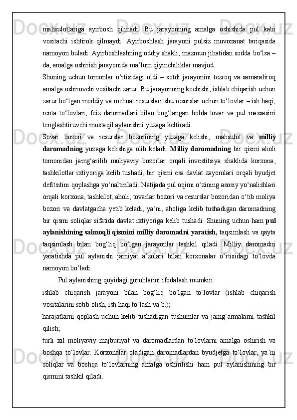 mahsulotlariga   ayirbosh   qilinadi.   Bu   jarayonning   amalga   oshishida   pul   kabi
vositachi   ishtirok   qilmaydi.   Ayirboshlash   jarayoni   pulsiz   muvozanat   tariqasida
namoyon buladi. Ayirboshlashning oddiy shakli, mazmun jihatidan sodda bo‘lsa –
da, amalga oshirish jarayonida ma’lum qiyinchiliklar mavjud. 
Shuning   uchun   tomonlar   o‘rtisidagi   oldi   –   sotdi   jarayonini   tezroq   va   samaraliroq
amalga oshiruvchi vositachi zarur. Bu jarayonning kechishi, ishlab chiqarish uchun
zarur bo‘lgan moddiy va mehnat resurslari shu resurslar uchun to‘lovlar – ish haqi,
renta   to‘lovlari,   foiz   daromadlari   bilan   bog‘langan   holda   tovar   va   pul   massasini
tenglashtiruvchi mustaqil aylanishni yuzaga keltiradi. 
Sovar   bozori   va   resurslar   bozorining   yuzaga   kelishi,   mahsulot   va   milliy
daromadning   yuzaga  kelishiga   olib  keladi.   Milliy  daromadning   bir  qismi   aholi
tomonidan   jamg‘arilib   moliyaviy   bozorlar   orqali   investitsiya   shaklida   korxona,
tashkilotlar ixtiyoriga kelib tushadi, bir  qismi esa  davlat zayomlari  orqali  byudjet
defitsitini qoplashga yo‘naltiriladi. Natijada pul oqimi o‘zining asosiy yo‘nalishlari
orqali korxona, tashkilot, aholi, tovarlar bozori va resurslar bozoridan o‘tib moliya
bozori   va   davlatgacha   yetib   keladi,   ya’ni,   aholiga   kelib   tushadigan   daromadning
bir qismi soliqlar sifatida davlat ixtiyoriga kelib tushadi. Shuning uchun ham   pul
aylanishining salmoqli qismini milliy daromadni yaratish,   taqsimlash va qayta
taqsimlash   bilan   bog‘liq   bo‘lgan   jarayonlar   tashkil   qiladi.   Milliy   daromadni
yaratishda   pul   aylanishi   jamiyat   a’zolari   bilan   korxonalar   o‘rtisidagi   to‘lovda
namoyon bo‘ladi. 
         Pul aylanishing quyidagi guruhlarini ifodalash mumkin: 
ishlab   chiqarish   jarayoni   bilan   bog‘liq   bo‘lgan   to‘lovlar   (ishlab   chiqarish
vositalarini sotib olish, ish haqi to‘lash va b.); 
harajatlarni   qoplash   uchun   kelib   tushadigan   tushumlar   va   jamg‘armalarni   tashkil
qilish; 
turli   xil   moliyaviy   majburiyat   va   daromadlardan   to‘lovlarni   amalga   oshirish   va
boshqa   to‘lovlar.   Korxonalar   oladigan   daromadlardan   byudjetga   to‘lovlar,   ya’ni
soliqlar   va   boshqa   to‘lovlarning   amalga   oshirilishi   ham   pul   aylanishining   bir
qismini tashkil qiladi.  