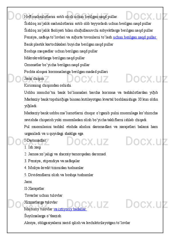 Neft mahsulotlarini sotib olish uchun berilgan naqd pullar.  
Šishloq xo’jalik mahsulotlarini sotib olib tayyorlash uchun berilgan naqd pullar  
Šishloq xo’jalik faoliyati bilan shu ђ ullanuvchi subyektlarga berilgan naqd pullar  
Pensiya, nafaqa to’lovlari va su ђ urta tovonlarni to’lash   uchun berilgan        naqd pullar       
Bank plastik kartochkalari buyicha berilgan naqd pullar  
Boshqa maqsadlar uchun berilgan naqd pullar  
Mikrokreditlarga berilgan naqd pullar  
Omonatlar bo’yicha berilgan naqd pullar  
Pochta aloqasi korxonalariga berilgan madad pullari  
Jami chiqim
Kirimning chiqimdan oshishi.
Ushbu   xomcho’tni   bank   bo’linmalari   barcha   korxona   va   tashkilotlardan   yi ђ ib
Markaziy bank topshiri ђ iga binoan kutilayotgan kvartal boshlanishiga 30 kun oldin
yi ђ iladi.
Markaziy bank ushbu ma’lumotlarni chuqur o’rganib pulni muomilaga ko’shimcha
ravishda chiqarish yoki muomiladan olish bo’yicha takliflarni ishlab chiqadi.
Pul   muomilasini   tashkil   etishda   aholini   daromadlari   va   xarajatlari   balansi   ham
urganiladi va u quyidagi shaklga ega.
I-Daromadlar
1. Ish xaqi
2. Jamoa xo’jaligi va shaxsiy tamorqadan daromad.
3. Pensiya, stipendiya va nafaqalar
4. Moliya-kredit tizimidan tushumlar
5. Dividendlarni olish va boshqa tushumlar
Jami.  
II-Xarajatlar.  
Tovarlar uchun tulovlar  
Xizmatlarga tulovlar  
Majburiy tulovlar   va ixtiyoriy badallar       
Šuyilmalarga o’tkazish  
Aksiya, obligasiyalarni xarid qilish va kechiktirilayotgan to’lovlar   