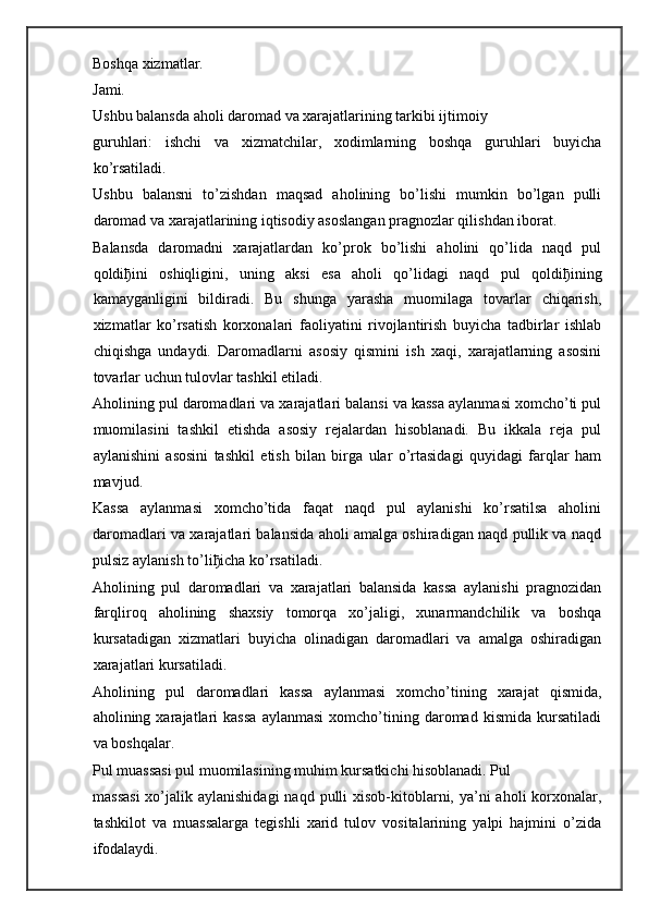Boshqa xizmatlar.  
Jami.
Ushbu balansda aholi daromad va xarajatlarining tarkibi ijtimoiy
guruhlari:   ishchi   va   xizmatchilar,   xodimlarning   boshqa   guruhlari   buyicha
ko’rsatiladi.
Ushbu   balansni   to’zishdan   maqsad   aholining   bo’lishi   mumkin   bo’lgan   pulli
daromad va xarajatlarining iqtisodiy asoslangan pragnozlar qilishdan iborat.
Balansda   daromadni   xarajatlardan   ko’prok   bo’lishi   aholini   qo’lida   naqd   pul
qoldi ђ ini   oshiqligini,   uning   aksi   esa   aholi   qo’lidagi   naqd   pul   qoldi ђ ining
kamayganligini   bildiradi.   Bu   shunga   yarasha   muomilaga   tovarlar   chiqarish,
xizmatlar   ko’rsatish   korxonalari   faoliyatini   rivojlantirish   buyicha   tadbirlar   ishlab
chiqishga   undaydi.   Daromadlarni   asosiy   qismini   ish   xaqi,   xarajatlarning   asosini
tovarlar uchun tulovlar tashkil etiladi.
Aholining pul daromadlari va xarajatlari balansi va kassa aylanmasi xomcho’ti pul
muomilasini   tashkil   etishda   asosiy   rejalardan   hisoblanadi.   Bu   ikkala   reja   pul
aylanishini   asosini   tashkil   etish   bilan   birga   ular   o’rtasidagi   quyidagi   farqlar   ham
mavjud.
Kassa   aylanmasi   xomcho’tida   faqat   naqd   pul   aylanishi   ko’rsatilsa   aholini
daromadlari va xarajatlari balansida aholi amalga oshiradigan naqd pullik va naqd
pulsiz aylanish to’li ђ icha ko’rsatiladi.  
Aholining   pul   daromadlari   va   xarajatlari   balansida   kassa   aylanishi   pragnozidan
farqliroq   aholining   shaxsiy   tomorqa   xo’jaligi,   xunarmandchilik   va   boshqa
kursatadigan   xizmatlari   buyicha   olinadigan   daromadlari   va   amalga   oshiradigan
xarajatlari kursatiladi.  
Aholining   pul   daromadlari   kassa   aylanmasi   xomcho’tining   xarajat   qismida,
aholining  xarajatlari   kassa   aylanmasi   xomcho’tining  daromad   kismida   kursatiladi
va boshqalar.  
Pul muassasi pul muomilasining muhim kursatkichi hisoblanadi. Pul
massasi  xo’jalik aylanishidagi  naqd pulli  xisob-kitoblarni, ya’ni  aholi  korxonalar,
tashkilot   va   muassalarga   tegishli   xarid   tulov   vositalarining   yalpi   hajmini   o’zida
ifodalaydi. 