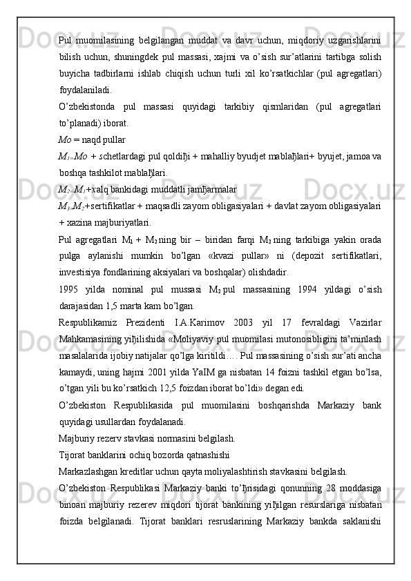 Pul   muomilasining   belgilangan   muddat   va   davr   uchun,   miqdoriy   uzgarishlarini
bilish   uchun,   shuningdek   pul   massasi,   xajmi   va   o’sish   sur’atlarini   tartibga   solish
buyicha   tadbirlarni   ishlab   chiqish   uchun   turli   xil   ko’rsatkichlar   (pul   agregatlari)
foydalaniladi.
O’zbekistonda   pul   massasi   quyidagi   tarkibiy   qismlaridan   (pul   agregatlari
to’planadi) iborat.
Mo   = naqd pullar
M
1=   Mo + s chetlardagi pul qoldi ђ i + mahalliy byudjet mabla ђ lari+ byujet, jamoa va
boshqa tashkilot mabla ђ lari.
M
2=   M
1 +x alq bankidagi muddatli jam ђ armalar
M
3= M
2 + sertifikatlar + maqsadli zayom obligasiyalari + davlat zayom obligasiyalari
+ xazina majburiyatlari.
Pul   agregatlari   M
1   +   M
2   ning   bir   –   biridan   farqi   M
2   ning   tarkibiga   yakin   orada
pulga   aylanishi   mumkin   bo’lgan   «kvazi   pullar»   ni   (depozit   sertifikatlari,
investisiya fondlarining aksiyalari va boshqalar) olishdadir.
1995   yilda   nominal   pul   mussasi   M
2   pul   massasining   1994   yildagi   o’sish
darajasidan 1,5 marta kam bo’lgan.
Respublikamiz   Prezidenti   I.A.Karimov   2003   yil   17   fevraldagi   Vazirlar
Mahkamasining yi ђ ilishida «Moliyaviy pul muomilasi mutonosibligini ta’minlash
masalalarida ijobiy natijalar qo’lga kiritildi…. Pul massasining o’sish sur’ati ancha
kamaydi, uning hajmi 2001 yilda YaIM ga nisbatan 14 foizni tashkil etgan bo’lsa,
o’tgan yili bu ko’rsatkich 12,5 foizdan iborat bo’ldi» degan edi.
O’zbekiston   Respublikasida   pul   muomilasini   boshqarishda   Markaziy   bank
quyidagi usullardan foydalanadi.
Majburiy rezerv stavkasi normasini belgilash.  
Tijorat banklarini ochiq bozorda qatnashishi  
Markazlashgan kreditlar uchun qayta moliyalashtirish stavkasini belgilash.  
O’zbekiston   Respublikasi   Markaziy   banki   to’ ђ risidagi   qonunning   28   moddasiga
binoan   majburiy   rezerev   miqdori   tijorat   bankining   yi ђ ilgan   resurslariga   nisbatan
foizda   belgilanadi.   Tijorat   banklari   resruslarining   Markaziy   bankda   saklanishi 