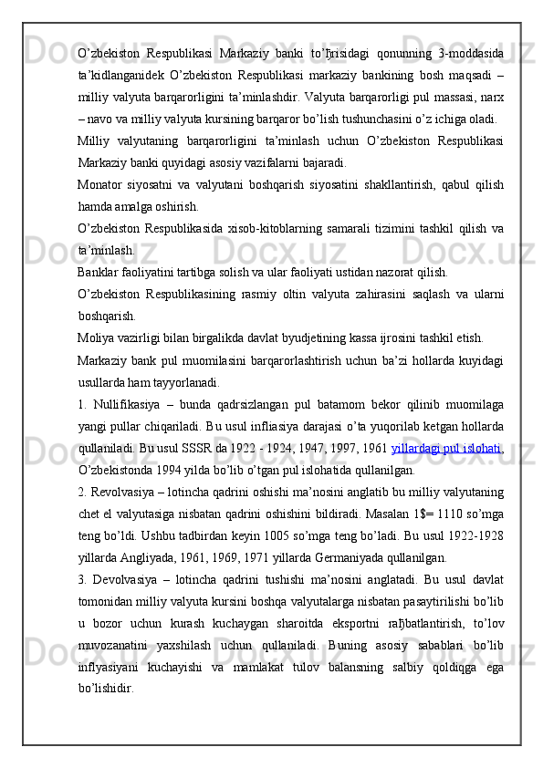 O’zbekiston   Respublikasi   Markaziy   banki   to’ ђ risidagi   qonunning   3-moddasida
ta’kidlanganidek   O’zbekiston   Respublikasi   markaziy   bankining   bosh   maqsadi   –
milliy valyuta barqarorligini ta’minlashdir. Valyuta barqarorligi pul massasi, narx
– navo va milliy valyuta kursining barqaror bo’lish tushunchasini o’z ichiga oladi.
Milliy   valyutaning   barqarorligini   ta’minlash   uchun   O’zbekiston   Respublikasi
Markaziy banki quyidagi asosiy vazifalarni bajaradi.  
Monator   siyosatni   va   valyutani   boshqarish   siyosatini   shakllantirish,   qabul   qilish
hamda amalga oshirish.  
O’zbekiston   Respublikasida   xisob-kitoblarning   samarali   tizimini   tashkil   qilish   va
ta’minlash.  
Banklar faoliyatini tartibga solish va ular faoliyati ustidan nazorat qilish.  
O’zbekiston   Respublikasining   rasmiy   oltin   valyuta   zahirasini   saqlash   va   ularni
boshqarish.  
Moliya vazirligi bilan birgalikda davlat byudjetining kassa ijrosini tashkil etish.  
Markaziy   bank   pul   muomilasini   barqarorlashtirish   uchun   ba’zi   hollarda   kuyidagi
usullarda ham tayyorlanadi.
1.   Nullifikasiya   –   bunda   qadrsizlangan   pul   batamom   bekor   qilinib   muomilaga
yangi pullar chiqariladi. Bu usul infliasiya darajasi o’ta yuqorilab ketgan hollarda
qullaniladi. Bu usul SSSR da 1922 - 1924, 1947, 1997, 1961   yillardagi pul islohati ,
O’zbekistonda 1994 yilda bo’lib o’tgan pul islohatida qullanilgan.
2. Revolvasiya – lotincha qadrini oshishi ma’nosini anglatib bu milliy valyutaning
chet el valyutasiga nisbatan qadrini oshishini bildiradi. Masalan 1$= 1110 so’mga
teng bo’ldi. Ushbu tadbirdan keyin 1005 so’mga teng bo’ladi. Bu usul 1922-1928
yillarda Angliyada, 1961, 1969, 1971 yillarda Germaniyada qullanilgan.
3.   Devolvasiya   –   lotincha   qadrini   tushishi   ma’nosini   anglatadi.   Bu   usul   davlat
tomonidan milliy valyuta kursini boshqa valyutalarga nisbatan pasaytirilishi bo’lib
u   bozor   uchun   kurash   kuchaygan   sharoitda   eksportni   ra ђ batlantirish,   to’lov
muvozanatini   yaxshilash   uchun   qullaniladi.   Buning   asosiy   sabablari   bo’lib
inflyasiyani   kuchayishi   va   mamlakat   tulov   balansning   salbiy   qoldiqga   ega
bo’lishidir. 