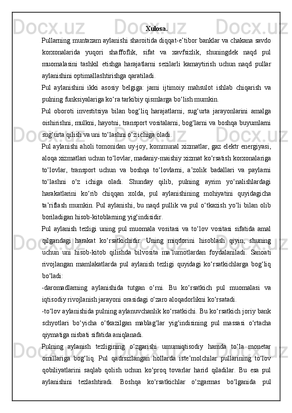 Xulosa.
Pullarning muntazam aylanishi sharoitida diqqat-e’tibor banklar va chakana savdo
korxonalarida   yuqori   shaffoflik,   sifat   va   xavfsizlik,   shuningdek   naqd   pul
muomalasini   tashkil   etishga   harajatlarni   sezilarli   kamaytirish   uchun   naqd   pullar
aylanishini optimallashtirishga qaratiladi. 
Pul   aylanishini   ikki   asosiy   belgiga:   jami   ijtimoiy   mahsulot   ishlab   chiqarish   va
pulning funksiyalariga ko‘ra tarkibiy qismlarga bo‘lish mumkin. 
Pul   oboroti   investitsiya   bilan   bog‘liq   harajatlarni,   sug‘urta   jarayonlarini   amalga
oishirishni, mulkni, hayotni, transport vositalarni, bog‘larni va boshqa buyumlarni
sug‘urta qilish va uni to‘lashni o‘z ichiga oladi. 
Pul aylanishi aholi tomonidan uy-joy, kommunal xizmatlar, gaz elektr energiyasi,
aloqa xizmatlari uchun to‘lovlar, madaniy-maishiy xizmat ko‘rsatish korxonalariga
to‘lovlar,   transport   uchun   va   boshqa   to‘lovlarni,   a’zolik   badallari   va   paylarni
to‘lashni   o‘z   ichiga   oladi.   Shunday   qilib,   pulning   ayrim   yo‘nalishlardagi
harakatlarini   ko‘rib   chiqqan   xolda,   pul   aylanishining   mohiyatini   quyidagicha
ta’riflash   mumkin.   Pul   aylanishi,   bu   naqd   pullik   va   pul   o‘tkazish   yo‘li   bilan   olib
boriladigan hisob-kitoblarning yig‘indisidir. 
Pul   aylanish   tezligi   uning   pul   muomala   vositasi   va   to‘lov   vositasi   sifatida   amal
qilgandagi   harakat   ko‘rsatkichidir.   Uning   miqdorini   hisoblash   qiyin,   shuning
uchun   uni   hisob-kitob   qilishda   bilvosita   ma’lumotlardan   foydalaniladi.   Sanoati
rivojlangan   mamlakatlarda   pul   aylanish   tezligi   quyidagi   ko‘rsatkichlarga   bog‘liq
bo‘ladi: 
-daromadlarning   aylanishida   tutgan   o‘rni.   Bu   ko‘rsatkich   pul   muomalasi   va
iqtisodiy rivojlanish jarayoni orasidagi o‘zaro aloqadorlikni ko‘rsatadi.  
-to‘lov aylanishida pulning aylanuvchanlik ko‘rsatkichi. Bu ko‘rsatkich joriy bank
schyotlari   bo‘yicha   o‘tkazilgan   mablag‘lar   yig‘indisining   pul   massasi   o‘rtacha
qiymatiga nisbati sifatida aniqlanadi. 
Pulning   aylanish   tezligining   o‘zgarishi   umumiqtisodiy   hamda   to‘la   monetar
omillariga   bog‘liq.   Pul   qadrsizlangan   hollarda   iste’molchilar   pullarining   to‘lov
qobiliyatlarini   saqlab   qolish   uchun   ko‘proq   tovarlar   harid   qiladilar.   Bu   esa   pul
aylanishini   tezlashtiradi.   Boshqa   ko‘rsatkichlar   o‘zgarmas   bo‘lganida   pul 