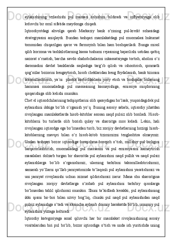 aylanishining   tezlashishi   pul   massasi   oshishini   bildiradi   va   inflyatsiyaga   olib
keluvchi bir omil sifatida maydonga chiqadi. 
Iqtisodiyotdagi   ahvolga   qarab   Markaziy   bank   o‘zining   pul-kredit   sohasidagi
strategiyasini   aniqlaydi.   Bundan   tashqari   mamlakatdagi   pul   muomalasi   hukumat
tomonidan   chiqarilgan   qaror   va   farmoyish   bilan   ham   boshqariladi.   Bunga   misol
qilib korxona va tashkilotlarning kassa tushumi rejasining bajarilishi ustidan qattiq
nazorat o‘rnatish, barcha savdo shahobchalarini inkassatsiyaga tortish, aholini o‘z
daromadini   davlat   banklarida   saqlashga   targ‘ib   qilish   va   ishontirish,   qimmatli
qog‘ozlar bozorini kengaytirish, hisob cheklaridan keng foydalanish, bank tizimini
takomillashtirish,   ya’ni     plastik   kartochkalarni   joriy   etish   va   boshqalar   bularning
hammasi   muomaladagi   pul   massasining   kamayishiga,   emissiya   miqdorining
qisqarishiga olib kelishi mumkin. 
Chet el iqtisodchilarining tadqiqotlarini olib qaraydigan bo‘lsak, yuqoridagidek pul
aylanishini   ikkiga  bo‘lib  o‘rganish   yo‘q.   Buning  asosiy   sababi,   iqtisodiy   jihatdan
rivojlangan mamlakatlarda hisob-kitoblar asosan naqd pulsiz olib boriladi. Hisob-
kitoblarni   bu   turlarda   olib   borish   qulay   va   sharoitga   mos   keladi.   Lekin,   hali
rivojlangan iqtisodga ega bo‘lmasdan turib, biz xorijiy davlatlarning hozirgi hisob-
kitoblarning   mavqei   bilan   o‘z   hisob-kitob   tizimimizni   tenglashtira   olmaymiz.
Undan   tashqari   bozor   iqtisodiga   bosqichma-bosqich   o‘tish,   millshiy   pul   birligini
barqarorlashtirish,   muomaladagi   pul   massasini   va   pul   emissiyasini   kamaytirish
masalalari dolzarb turgan bir sharoitda pul aylanishini  naqd pullik va naqd pulsiz
aylanishlarga   bo‘lib   o‘rganishimiz,   ularning   tarkibini   takomillashtirishimiz,
samarali yo‘llarni qo‘llab jamiyatimizda to‘laqonli pul aylanishini yaratishimiz va
uni   jamiyat   rivojlanishi   uchun   xizmat   qildirishimiz   zarur.   Mana   shu   sharoitgina
rivojlangan   xorijiy   davlatlarga   o‘xshab   pul   aylanishini   tarkibiy   qismlarga
bo‘lmasdan  tahlil   qilishimiz  mumkin.  Shuni   ta’kidlash   kerakki,   pul  aylanishining
ikki   qismi   bir-biri   bilan   uzviy   bog‘liq,   chunki   pul   naqd   pul   aylanishidan   naqd
pulsiz aylanishga o‘tadi va aksincha aylanib doimiy harakatda bo‘lib, umumiy pul
aylanishini yuzaga keltiradi.  
Iqtisodiy   kategoriyaga   amal   qiluvchi   har   bir   mamlakat   rivojlanishining   asosiy
vositalaridan   biri   pul   bo‘lib,   bozor   iqtisodiga   o‘tish   va   unda   ish   yuritishda   uning