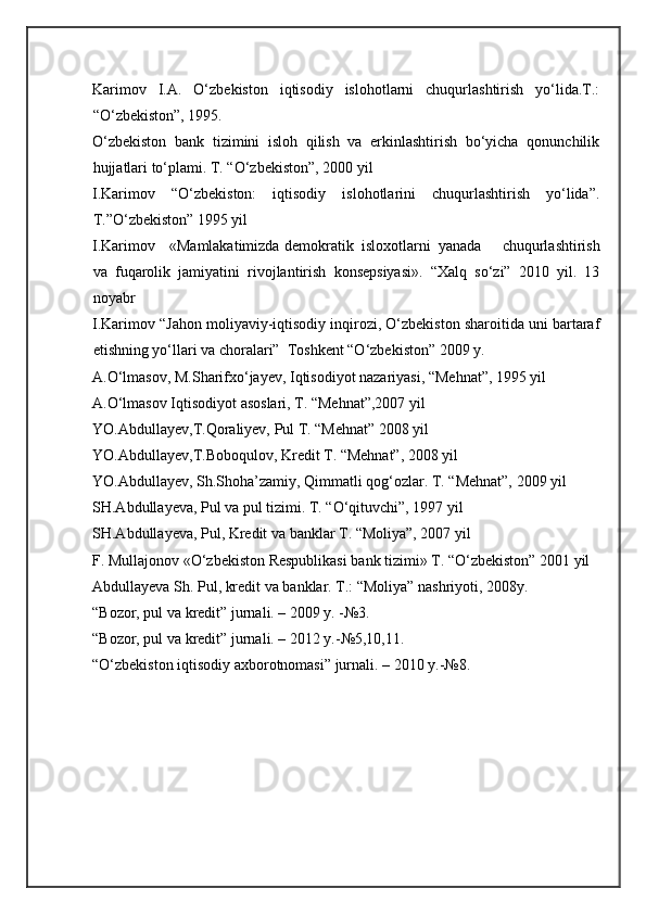  
Karimov   I.A.   O‘zbekiston   iqtisodiy   islohotlarni   chuqurlashtirish   yo‘lida.T.:
“O‘zbekiston”, 1995. 
O‘zbekiston   bank   tizimini   isloh   qilish   va   erkinlashtirish   bo‘yicha   qonunchilik
hujjatlari to‘plami. T. “O‘zbekiston”, 2000 yil 
I.Karimov   “O‘zbekiston:   iqtisodiy   islohotlarini   chuqurlashtirish   yo‘lida”.
T.”O‘zbekiston” 1995 yil 
I.Karimov  «Mamlakatimizda  demokratik  isloxotlarni  yanada   chuqurlashtirish
va   fuqarolik   jamiyatini   rivojlantirish   konsepsiyasi».   “Xalq   so‘zi”   2010   yil.   13
noyabr 
I.Karimov “Jahon moliyaviy-iqtisodiy inqirozi, O‘zbekiston sharoitida uni bartaraf
etishning yo‘llari va choralari”  Toshkent “O‘zbekiston” 2009 y. 
A.O‘lmasov, M.Sharifxo‘jayev, Iqtisodiyot nazariyasi, “Mehnat”, 1995 yil 
A.O‘lmasov Iqtisodiyot asoslari, T. “Mehnat”,2007 yil 
YO.Abdullayev,T.Qoraliyev, Pul T. “Mehnat” 2008 yil 
YO.Abdullayev,T.Boboqulov, Kredit T. “Mehnat”, 2008 yil 
YO.Abdullayev, Sh.Shoha’zamiy, Qimmatli qog‘ozlar. T. “Mehnat”, 2009 yil 
SH.Abdullayeva, Pul va pul tizimi. T. “O‘qituvchi”, 1997 yil 
SH.Abdullayeva, Pul, Kredit va banklar T. “Moliya”, 2007 yil 
F. Mullajonov «O‘zbekiston Respublikasi bank tizimi» T. “O‘zbekiston” 2001 yil 
Abdullayeva Sh. Pul, kredit va banklar. T.: “Moliya” nashriyoti, 2008y. 
“Bozor, pul va kredit” jurnali. – 2009 y. -№3. 
“Bozor, pul va kredit” jurnali. – 2012 y.-№5,10,11. 
“O‘zbekiston iqtisodiy axborotnomasi” jurnali. – 2010 y.-№8.  