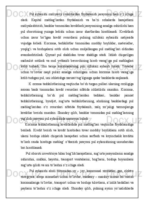                Pul aylanishi moliyaviy resurslardan foydalanish jarayonini ham o‘z ichiga
oladi.   Kapital   mablag‘lardan   foydalanish   va   ba’zi   sohalarda   harajatlarni
moliyalashtirish, banklar tomonidan kreditlash jarayonining amalga oshirilishi ham
pul   oborotining   yuzaga   kelishi   uchun   zarur   shartlardan   hisoblanadi.   Kreditlash
uchun   zarur   bo‘lgan   kredit   resurslarni   pulning   uzluksiz   aylanishi   natijasida
vujudga   keladi.   Korxona,   tashkilotlar   tomonidan   moddiy   boyliklar,   materiallar,
yoqilg‘i   va   boshqalarni   sotib   olish   uchun   muljallangan   pul   mablag‘lari   oldindan
avanslashtiriladi.   Qiymat   pul   shaklidan   tovar   shakliga   utadi.   Ishlab   chiqarilgan
mahsulot   sotiladi   va   mol   yetkazib   beruvchining   hisob   varag‘iga   pul   mablaglari
kelib   tushadi.   Shu   tariqa   korxonalarning   puli   uzluksiz   aylanib   turadi.   Tovarlar
uchun   to‘lovlar   naqd   pulsiz   amalga   oshirilgani   uchun   korxona   hisob   varag‘iga
kelib tushgan pul, uni ishlatishga zarurat tug‘ilgunga qadar banklarda saqlanadi. 
               K orxona tashkilotlarining vaqtincha bo‘sh turgan pullari ularning roziligiga
asosan   bank   tomonidan   kredit   resurslari   sifatida   ishlatilishi   mumkin.   Korxona,
tashkilotlarining   bo‘sh   pul   mablag‘laridan   tashkari,   banklar   jamoat
tashkilotlarining,   byudjet,   sug‘urta   tashkilotlarining,   aholining   banklardagi   pul
mablag‘laridan   o‘z   resurslari   sifatida   foydalanib,   xalq   xo‘jaligi   tarmoqlariga
kreditlar   berishi   mumkin.   Shunday   qilib,   banklar   tomonidan   pul   mablag‘larining
yig‘ilish jarayoni pul aylanishida namoyon buladi. 
       Korxona tashkilotlarning kreditlashda pul mablag‘lari vaqtincha foydalanishga
beriladi.   Kredit   berish   va   kredit   hisobidan   tovar   moddiy   boyliklarni   sotib   olish,
ularni   boshqa   ishlab   chiqarish   harajatlari   uchun   sarflash   va   keyinchalik   kreditni
to‘lash   ssuda   hisobiga   mablag‘   o‘tkazish   jarayoni   pul   aylanishining   unsurlaridan
biri hisoblanadi. 
      Pul oboroti investitsiya bilan bog‘lik harajatlarni, sug‘urta jarayonlarini amalga
oshirishni,   mulkni,   hayotni,   transport   vositalarini,   bog‘larni,   boshqa   buyumlarni
sug‘urta qilish va uni to‘lashni o‘z ichiga oladi. 
              Pul   aylanishi   aholi   tomonidan   uy   –   joy,   kommunal   xizmatlar,   gaz,   elektro
energiyasi, aloqa xizmatlari uchun to‘lovlar, madaniy – maishiy xizmat ko‘rsatish
korxonalariga to‘lovlar, transport uchun va boshqa tulovlarni, a’zolik badallari va
paylarni   to‘lashni   o‘z   ichiga   oladi.   Shunday   qilib,   pulning   ayrim   yo‘nalishlarda 