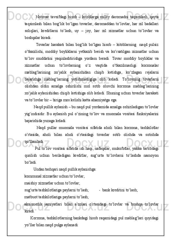               Notovar   tavsifdagi   hisob   –   kitoblarga   milliy   daromadni   taqsimlash,   qayta
taqsimlash   bilan   bog‘lik   bo‘lgan   tovarlar,   daromaddan   to‘lovlar,   har   xil   badallari
soliqlari,   kreditlarni   to‘lash,   uy   –   joy,   har   xil   xizmatlar   uchun   to‘lovlar   va
boshqalar kiradi. 
              Tovarlar   harakati   bilan   bog‘lik   bo‘lgan   hisob   –   kitoblarning     naqd   pulsiz
o‘tkazilishi,   moddiy   boyliklarni   yetkazib   berish   va   ko‘rsatilgan   xizmatlar   uchun
to‘lov   muddatini   yaqinlashtirishga   yordam   beradi.   Tovar   moddiy   boyliklar   va
xizmatlar   uchun   to‘lovlarning   o‘z   vaqtida   o‘tkazilmasligi   korxonalar
mablag‘larining   xo‘jalik   aylanishidan   chiqib   ketishga,   ko‘zlagan   rejalarni
bajarishga   mablag‘larning   yetishmasligiga   olib   keladi.   To‘lovning   tovarlarni
olishdan   oldin   amalga   oshirilishi   mol   sotib   oluvchi   korxona   mablag‘larining
xo‘jalik aylanishidan chiqib ketishiga olib keladi. Shuning uchun tovarlar harakati
va to‘lovlar bir – biriga mos kelishi katta ahamiyatga ega. 
         Naqd pullik aylanish – bu naqd pul yordamida amalga oshiriladigan to‘lovlar
yig‘indisidir.   Bu   aylanish   pul   o‘zining   to‘lov   va   muomala   vositasi   funksiyalarini
bajarishida yuzaga keladi. 
            Naqd   pullar   muomala   vositasi   sifatida   aholi   bilan   korxona,   tashkilotlar
o‘rtasida,   aholi   bilan   aholi   o‘rtasidagi   tovarlar   sotib   olishda   va   sotishda
qo‘llaniladi. 
               Pul to‘lov vositasi sifatida ish haqi, nafaqalar, mukofotlar, yakka tartibdagi
qurilish   uchun   beriladigan   kreditlar,   sug‘urta   to‘lovlarni   to‘lashda   namoyon
bo‘ladi. 
         Undan tashqari naqd pullik aylanishga: 
kommunal xizmatlar uchun to‘lovlar; 
maishiy xizmatlar uchun to‘lovlar; 
sug‘urta tashkilotlariga paylarni to‘lash;          -  bank kreditini to‘lash; 
matbuot tashkilotlariga paylarni to‘lash; 
aksionerlik   jamiyatlari   bilan   a’zolari   o‘rtasidagi   to‘lovlar   va   boshqa   to‘lovlar
kiradi. 
       Korxona, tashkilotlarning bankdagi hisob raqamidagi pul mablag‘lari quyidagi
yo‘llar bilan naqd pulga aylanadi:  