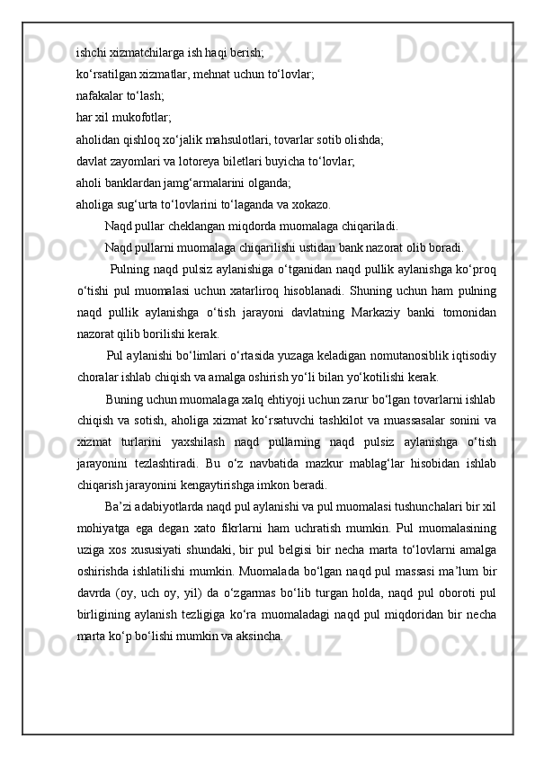ishchi xizmatchilarga ish haqi berish; 
ko‘rsatilgan xizmatlar, mehnat uchun to‘lovlar; 
nafakalar to‘lash; 
har xil mukofotlar; 
aholidan qishloq xo‘jalik mahsulotlari, tovarlar sotib olishda; 
davlat zayomlari va lotoreya biletlari buyicha to‘lovlar; 
aholi banklardan jamg‘armalarini olganda; 
aholiga sug‘urta to‘lovlarini to‘laganda va xokazo. 
         Naqd pullar cheklangan miqdorda muomalaga chiqariladi. 
         Naqd pullarni muomalaga chiqarilishi ustidan bank nazorat olib boradi. 
               Pulning naqd pulsiz aylanishiga o‘tganidan naqd pullik aylanishga ko‘proq
o‘tishi   pul   muomalasi   uchun   xatarliroq   hisoblanadi.   Shuning   uchun   ham   pulning
naqd   pullik   aylanishga   o‘tish   jarayoni   davlatning   Markaziy   banki   tomonidan
nazorat qilib borilishi kerak. 
         Pul aylanishi bo‘limlari o‘rtasida yuzaga keladigan nomutanosiblik iqtisodiy
choralar ishlab chiqish va amalga oshirish yo‘li bilan yo‘kotilishi kerak. 
         Buning uchun muomalaga xalq ehtiyoji uchun zarur bo‘lgan tovarlarni ishlab
chiqish   va   sotish,   aholiga   xizmat   ko‘rsatuvchi   tashkilot   va   muassasalar   sonini   va
xizmat   turlarini   yaxshilash   naqd   pullarning   naqd   pulsiz   aylanishga   o‘tish
jarayonini   tezlashtiradi.   Bu   o‘z   navbatida   mazkur   mablag‘lar   hisobidan   ishlab
chiqarish jarayonini kengaytirishga imkon beradi. 
         Ba’zi adabiyotlarda naqd pul aylanishi va pul muomalasi tushunchalari bir xil
mohiyatga   ega   degan   xato   fikrlarni   ham   uchratish   mumkin.   Pul   muomalasining
uziga   xos   xususiyati   shundaki,   bir   pul   belgisi   bir   necha   marta   to‘lovlarni   amalga
oshirishda ishlatilishi  mumkin. Muomalada  bo‘lgan naqd pul  massasi  ma’lum  bir
davrda   (oy,   uch   oy,   yil)   da   o‘zgarmas   bo‘lib   turgan   holda,   naqd   pul   oboroti   pul
birligining   aylanish   tezligiga   ko‘ra   muomaladagi   naqd   pul   miqdoridan   bir   necha
marta ko‘p bo‘lishi mumkin va aksincha.    