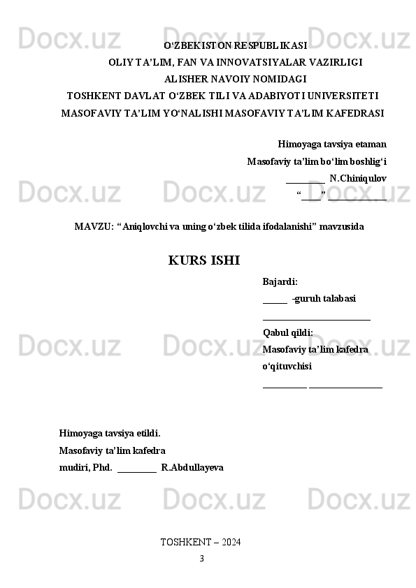 O‘ZBEKISTON RESPUBLIKASI
OLIY TA’LIM, FAN VA INNOVATSIYALAR VAZIRLIGI
ALISHER NAVOIY NOMIDAGI
TOSHKENT DAVLAT O‘ZBEK TILI VA ADABIYOTI UNIVERSITETI
MASOFAVIY TA’LIM YO‘NALISHI MASOFAVIY TA’LIM KAFEDRASI
Himoyaga tavsiya etaman
Masofaviy ta’lim bo‘lim boshlig‘i
________  N.Chiniqulov
“____” ____________
MAVZU: “ Aniqlovchi va uning o‘zbek tilida ifodalanishi ” mavzusida 
KURS ISHI
Bajardi:   
_____  -guruh talabasi 
______________________
Qabul qildi: 
Masofaviy ta’lim kafedra 
o‘qituvchisi
_________ _______________
Himoyaga tavsiya etildi. 
Masofaviy ta’lim kafedra
mudiri, Phd.  ________  R.Abdullayeva
                                                 TOSHKENT – 2024
                                                                    3 