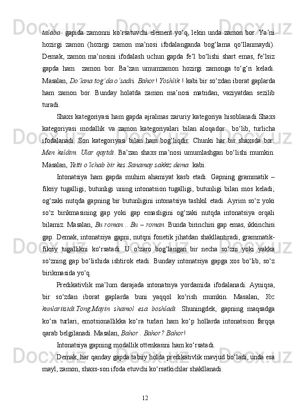 talaba     gapida   zamonni   ko‘rsatuvchi   element   yo‘q,   lekin   unda   zamon   bor.   Ya’ni
hozirgi   zamon   (hozirgi   zamon   ma’nosi   ifodalanganda   bog‘lama   qo‘llanmaydi).
Demak,   zamon   ma’nosini   ifodalash   uchun   gapda   fe’l   bo‘lishi   shart   emas,   fe’lsiz
gapda   ham     zamon   bor.   Ba’zan   umumzamon   hozirgi   zamonga   to‘g‘ri   keladi.
Masalan,  Do‘lana tog’da o‘sadi i.  Bahor !  Yoshlik  !  k abi bir so‘z dan iborat  gaplarda
ham   zamon   bor.   Bunday   holatda   zamon   ma’nosi   matndan,   vaziyatdan   sezilib
turadi.
Shaxs kategoriyasi ham gapda ajralmas zaruriy kategoriya hisoblanadi. Sh axs
kategoriyasi   modallik   va   zamon   kategoriyalari   bilan   aloqad or     bo‘lib,   turlicha
ifodalanadi.   Son   kategoriyasi   bilan   ham   bog‘liqdir.   Chunki   har   bir   shaxsda   bor:
Men   keldim.   Ular   qaytdi .   Ba’zan   shaxs   ma’nosi   umumlashgan   bo‘lishi   mumkin.
Masalan,  Yetti o‘lchab bir kes : Sanamay sakkiz dema   kabi.
Intonatsiya   ham   gapda   muhim   ahamiyat   kasb   etadi.   Gapning   grammatik   –
fikriy   tugalligi,   butunligi   uning   intonatsion   tugalligi,   butunligi   bilan   mos   keladi;
og‘zaki   nutqda   gapning   bir   butunligini   intonatsiya   tashkil   etadi.   Ayrim   so‘z   yoki
so‘z   birikmasining   gap   yoki   gap   emasligini   og‘zaki   nutqda   intonatsiya   orqali
bilamiz. Masalan,   Bu roman ...   Bu   –   roman . Bunda birinchisi gap emas, ikkinchisi
gap. Demak, intonatsiya gapni, nutqni fonetik jihatdan shakllantiradi, grammatik-
fikriy   tugallikni   ko‘rsatadi.   U   o‘zaro   bog‘langan   bir   necha   so‘zni   yoki   yakka
so‘zning   gap   bo‘lishida   ishtirok   etadi.   Bunday   intonatsiya   gapga   xos   bo‘lib,   so‘z
birikmasida yo‘q.
Predikativlik   ma’lum   darajada   intonatsiya   yordamida   ifodalanadi.   Ayniqsa,
bir   so‘zdan   iborat   gaplarda   buni   yaqqol   ko‘rish   mumkin.   Masalan,   Yoz
kunlariisidi.Tong.Mayin   shamol   esa   boshladi.   Shuningdek,   gapning   maqsadga
ko‘ra   turlari,   emotsionallikka   ko‘ra   turlari   ham   ko‘p   hollarda   intonatsion   farqqa
qarab belgilanadi. Masalan,  Bahor . Bahor? Bahor !
Intonatsiya gapning modallik ottenkasini ham ko‘rsatadi.
Demak, har qanday gapda tabiiy holda predikativlik mavjud bo‘ladi, unda esa
mayl, zamon, shaxs-son ifoda etuvchi ko‘rsatkichlar shakllanadi.
                                                                    12 