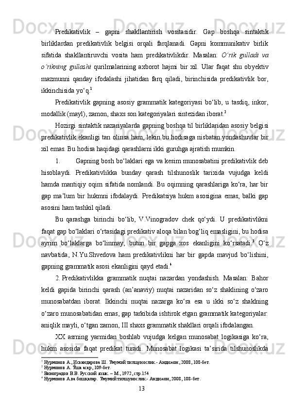 Predikativlik   –   gapni   shakllantirish   vositasidir.   Gap   boshqa   sintaktik
birliklardan   predikativlik   belgisi   orqali   farqlanadi.   Gapni   kommunikativ   birlik
sifatida   shakllantiruvchi   vosita   ham   predikativlikdir.   Masalan:   O’rik   gulladi   va
o‘rikning   gullashi   qurilmalarining   axborot   hajmi   bir   xil.   Ular   faqat   shu   ob y ektiv
mazmunni   qanday   ifodalashi   jihatidan   farq   qiladi,   birinchisida   predikativlik   bor,
ikkinchisida yo‘q. 1
Predikativlik   gapning   asosiy   grammatik   kategoriyasi   bo‘lib,   u   tasdiq,   inkor,
modallik (mayl), zamon, shaxs son kategoriyalari sintezidan iborat. 2
Hozirgi sintaktik nazariyalarda gapning boshqa til birliklaridan asosiy belgi si
predikativlik ekanligi tan olinsa ham, lekin bu hodisaga nisbatan yondashuvlar bir
xil emas. Bu hodisa haqidagi qarashlarni ikki guruhga ajratish mumkin.
1. Gapning bosh bo‘laklari ega va kesim munosabatini predikativlik deb
hisoblaydi.   Predikativlikka   bunday   qarash   tilshunoslik   tarixida   vujudga   keldi
hamda mantiqiy oqim  sifatida nomlandi. Bu oqimning qarashlariga ko‘ra, har  bir
gap   ma’lum   bir   hukmni   ifodalaydi.   Predikatsiya   hukm   asosigina   emas,   balki   gap
asosini ham tashkil qiladi.
Bu   qarashga   birinchi   bo‘lib,   V.Vinogradov   chek   qo‘ydi.   U   predikativlikni
faqat gap bo‘laklari o‘rtasidagi predikativ aloqa bilan bog‘liq emasligini, bu hodisa
ayrim   bo‘laklarga   bo‘linmay,   butun   bir   gapga   xos   ekanligini   ko‘rsatadi. 3
  O‘z
navbatida ,   N.Yu.Shvedova   ham   predikativlikni   har   bir   gapda   mavjud   bo‘lishini,
gapning grammatik asosi ekanligini qayd etadi. 4
2. Predikativlikka   grammatik   nuqtai   nazardan   yondashish.   Masalan:   Bahor
keldi   gapida   birinchi   qarash   (an’anaviy)   nuqtai   nazaridan   so‘z   shaklining   o‘zaro
munosabatdan   iborat.   Ikkinchi   nuqtai   nazarga   ko‘ra   esa   u   ikki   so‘z   shaklning
o‘zaro munosabatidan emas, gap tarkibida ishtirok etgan grammatik kategoriyalar:
aniqlik mayli, o‘tgan zamon, III shaxs grammatik shakllari orqali ifodalangan.
XX   asrning   y a r mi dan   boshlab   vujudga   kelgan   munosabat   logikasiga   ko‘ra,
hukm   asosida   faqat   predikat   turadi.   Munosabat   logikasi   ta’sirida   tilshunoslikda
1
  Нурмонов А., Искандарова Ш. Умумий тилшунослик.- Андижон, 2008, 108-бет.
2
  Нурмонов А. Ўша асар, 109-бет.
3
  Виноградов В.В. Русский  язык. – М., 1972 , стр.154
4
 Нурмонов А.ва бошқалар. Умумий тилшунослик.- Андижон, 2008, 108-бет.
                                                                    13