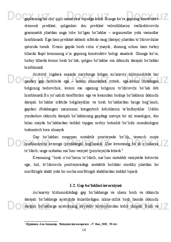 gaplarning bir cho‘qqili nazariyasi vujudga keldi. Bunga ko‘ra gapning konstruktiv
elementi   p r edikat,   qolganlari   shu   predikat   valentliklarini   reallashtiruvchi
grammatik   jihatdan   unga   tobe   bo‘lgan   bo‘laklar   –   argumentlar   yoki   variantlar
hisoblanadi.  E ga ham predikat aktanti sifatida rang (daraja) jihatdan to‘ldiruvchilar
qatorida   turadi.   Kesim   gapda   bosh   rolni   o‘ynaydi,   shuning   uchun   ham   turkiy
tillarda   faqat   kesimning   o‘zi   gapning   konst ruk tiv   birligi   sanaladi.   Shunga   ko‘ra,
turkiy   tillarda   kesim   bosh   bo‘lak,   qolgan   bo‘laklar   esa   ikkinchi   darajali   bo‘laklar
hisoblanadi.
Aristotel   logikasi   asosida   maydonga   kelgan   an’anaviy   tilshunoslikda   har
qanday   gap   tarkibida   ega   –   kesim   munosabati   yotadi,   ega-kesim   ifodalagan
belgining   tashuvchisi,   kesim   esa   eganing   belgisini   to‘ldiruvchi   bo‘lak   deb
hisoblanadi. B u yo‘nalish tarafdorlari ega va kesimdan boshqa bo‘laklarni ikkinchi
darajali   bo‘laklar   sifatida   belgilaydilar   va   bosh   bo‘laklardan   biriga   bog‘lanib,
gapdan   ifodalangan   mazmunni   kengaytirib   kelishlarini   ta’kidlaydilar.   Ushbu
yondashuv   ikkinchi   darajali   bo‘laklarning   gapdagi   mavqei   bir   xil   emasligini,   shu
bilan   mayda   bo‘laklardan   tashkil   topgan   nisbiy   butunlik   bo‘lishi   mumkinligini
tushuntirib bera olmaydi. 
Gap   bo‘laklari   muayyan   sintaktik   pozitsiyada   bo‘lib,   tayanch   nuqta
hisoblanuvchi   kesimga   (predikatga)   bog‘lanadi.   Ular   kesimning   bo‘sh   o‘rinlarini
to‘ldirib, unga nisbatan ma’lum vaziyat (pozitsiya)da keladi. 1
Kesimning   “bosh   o‘rin”larini   to‘ldirib,   ma’lum   sintaktik   vaziyatda   keluvchi
ega,   hol,   to‘ldiruvchi   pozitsiyasidagi   sintaktik   birliklar   moddiy   jihatdan   bir
morfologik shakl yoki bir necha morfologik shakllardan tashkil topadi.
1.2. Gap bo‘laklari ierarxiyasi
An’anaviy   tilshunoslikdagi   gap   bo‘laklariga   va   ularni   bosh   va   ikkinchi
darajali   bo‘laklarga   ajratishda   kuzatiladigan   xilma-xillik   bosh   hamda   ikkinchi
darajali   bo‘laklarga   ajratishning   ob y ektiv   kriteriylaridan   kelib   chiqadi.   Bosh   va
1
 Нурмонов А.ва бошқалар. Тилшунослик назарияси. –Т: Фан, 2008,  98-бет.
                                                                    14