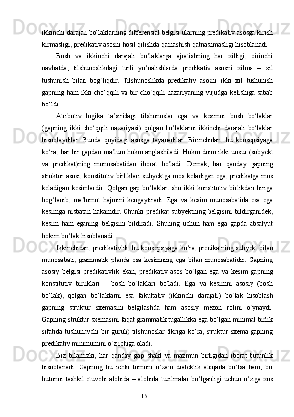 ikkinchi darajali bo‘laklarning differensial belgisi ularning predikativ asosga kirish
kirmasligi, predikativ asosni hosil qilishda qatnashish qatnashmasligi hisoblanadi.
Bosh   va   ikkinchi   darajali   bo‘laklarga   ajratishning   har   xilligi,   birinchi
navbatda,   tilshunoslikdagi   turli   yo‘nalishlar d a   predikativ   asosni   xilma   –   xil
tushunish   bilan   bog‘liqdir.   Tilshunoslikda   predikativ   asosni   ikki   xil   tushunish
gapning ham ikki cho‘qqili va bir cho‘qqili nazariyaning vujudga kelishiga sabab
bo‘ldi.
Atributiv   logika   ta’siridagi   tilshunoslar   ega   va   kesimni   bosh   bo‘laklar
(gapning   ikki   cho‘qqili   nazariyasi)   qolgan   bo‘laklarni   ikkinchi   darajali   bo‘laklar
hisoblaydilar.   Bunda   quyidagi   asosga   tayanadilar.   Birinchidan,   bu   konsepsiyaga
ko‘ra, har bir gapdan ma’lum hukm anglashiladi. Hukm doim ikki unsur (sub y ekt
va   predikat)ning   munosabatidan   iborat   bo‘ladi.   Demak,   har   qanday   gapning
struktur  asosi, konstitutiv birliklari sub y ektga mos keladigan ega, predikatga mos
keladigan   kesimlardir.   Qolgan   gap   bo‘laklari   shu   ikki   konstitutiv   birlikdan   biriga
bog‘lanib,   ma’lumot   hajmini   kengaytiradi.   Ega   va   kesim   munosabatida   esa   ega
kesimga   nisbatan   hakamdir.   Chunki   predikat   sub y ektning   belgisini   bildirganidek,
kesim   ham   eganing   belgisini   bildiradi.   Shuning   uchun   ham   ega   gapda   absalyut
hokim bo‘lak hisoblanadi.
Ikkinchidan, predikativlik, bu konsepsiyaga ko‘ra, predikatning sub y ekt bilan
munosabati,   grammatik   planda   esa   kesimning   ega   bilan   munosabatidir.   Gapning
asosiy   belgisi   predikativlik   ekan,   predikativ   asos   bo‘lgan   ega   va   kesim   gapning
konstitutiv   birliklari   –   bosh   bo‘laklari   bo‘ladi.   Ega   va   kesimni   asosiy   (bosh
bo‘lak),   qolgan   bo‘laklarni   esa   fakultativ   (ikkinchi   darajali )   bo‘lak   hisoblash
gapning   struktur   sxemasini   belgilashda   ham   asosiy   mezon   rolini   o‘ynaydi.
Gapning struktur sxemasini faqat grammatik tugallikka ega bo‘lgan minimal birlik
sifatida  tushunuvchi  bir   guruh)  tilshunoslar   fikriga  ko‘ra,  struktur   sxema  gapning
predikativ minimumini o‘z ichiga oladi. 
Biz   bilamizki,   har   qanday   gap   shakl   va   mazmun   birligidan   iborat   butunlik
hisoblanadi.   G apning   bu   ichki   tomoni   o‘zaro   dialektik   aloqada   bo‘lsa   ham,   bir
butunni   tashkil  etuvchi  alohida  –  alohida   tuzilmalar  bo‘lganligi   uchun  o‘ziga   xos
                                                                    15