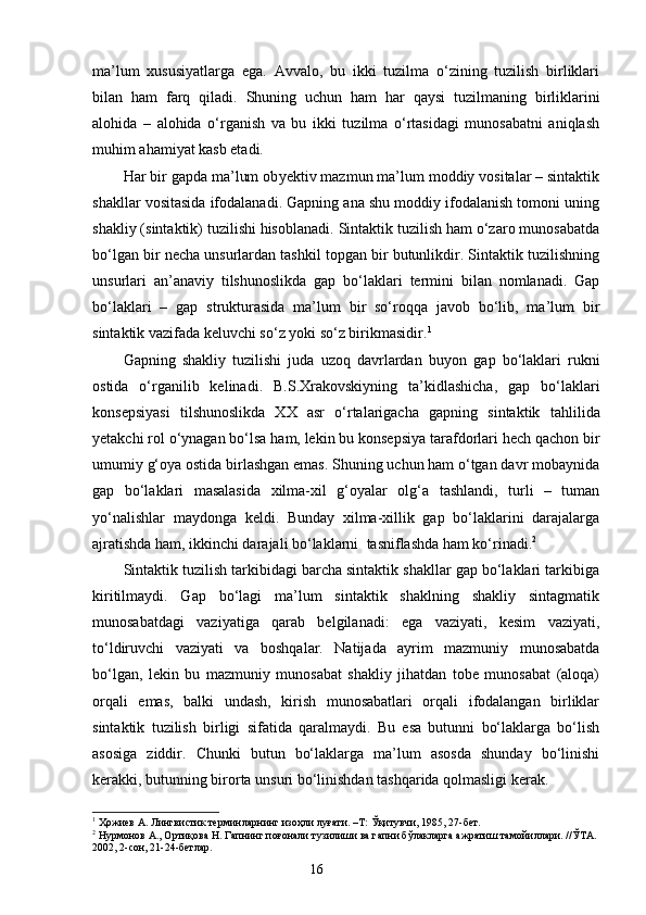 ma’lum   xususiyatlarga   ega.   Avvalo,   bu   ikki   tuzilma   o‘zining   tuzilish   birliklari
bilan   ham   farq   qiladi.   Sh uning   uchun   ham   har   qaysi   tuzilmaning   birliklarini
alohida   –   alohida   o‘rganish   va   bu   ikki   tuzilma   o‘rtasidagi   munosabatni   aniqlash
muhim ahamiyat kasb etadi.
Har bir gapda ma’lum ob y ektiv mazmun ma’lum moddiy vositalar – sintaktik
shakllar vositasida ifodalanadi. Gapning ana shu moddiy ifodalanish tomoni uning
shakliy (sintaktik) tuzilishi hisoblanadi. Sintaktik tuzilish ham o‘zaro munosabatda
bo‘lgan bir necha unsurlardan tashkil topgan bir butunlikdir. Sintaktik tuzilishning
unsurlari   an’anaviy   tilshunoslikda   gap   bo‘laklari   termini   bilan   nomlanadi.   Gap
bo‘laklari   –   gap   strukturasida   ma’lum   bir   so‘roqqa   javob   bo‘lib,   ma’lum   bir
sintaktik vazifada keluvchi so‘z yoki so‘z birikmasidir. 1
Gapning   shakliy   tuzilishi   juda   uzoq   davrlardan   b u yon   gap   bo‘laklari   rukni
ostida   o‘rganilib   kelinadi.   B.S.Xrakovskiyning   ta’kidlashicha,   gap   bo‘laklari
konsepsiyasi   tilshunoslikda   XX   asr   o‘rtalarigacha   gapning   sintaktik   tahlilida
yetakchi rol o‘ynagan bo‘lsa ham, lekin bu konsepsiya tarafdorlari hech qachon bir
umumiy g‘oya ostida birlashgan emas. Shuning uchun ham o‘tgan davr mobaynida
gap   bo‘laklari   masalasida   xilma-xil   g‘oyalar   olg‘a   tashlandi,   turli   –   tuman
yo‘nalishlar   maydonga   keldi.   Bunday   xilma-xillik   gap   bo‘laklarini   darajalarga
ajratishda ham, ikkinchi darajali bo‘laklarni    tasniflashda ham ko‘rinadi. 2
Sintaktik tuzilish tarkibidagi barcha sintaktik shakllar gap bo‘laklari tarkibiga
kiritilmaydi.   Gap   bo‘lagi   ma’lum   sintaktik   shaklning   shakliy   sintagmatik
munosabatdagi   vaziyatiga   qarab   belgilanadi:   ega   vaziyati,   kesim   vaziyati,
to‘ldiruvchi   vaziyati   va   boshqalar.   Natijada   ayrim   mazmuniy   munosabatda
bo‘lgan,   lekin   bu   mazmuniy   munosabat   shakliy   jihatdan   tobe   munosabat   (aloqa)
orqali   emas,   balki   undash,   kirish   munosabatlari   orqali   ifodalangan   birliklar
sintaktik   tuzilish   birligi   sifatida   qaralmaydi.   Bu   esa   butunni   bo‘laklarga   bo‘lish
asosi g a   ziddir.   Chunki   butun   bo‘laklarga   ma’lum   asosda   shunday   bo‘linishi
kerakki, butunning birorta unsuri bo‘linishdan tashqarida qolmasligi kerak.
1
 Ҳожиев А. Лингвистик терминларнинг изоҳли луғати. –Т: Ўқитувчи, 1985, 27-бет.
2
 Нурмонов А., Ортиқова Н. Гапнинг поғонали тузилиши ва гапни бўлакларга ажратиш тамойиллари. //ЎТА. 
2002, 2-сон, 21-24-бетлар.
                                                                    16 