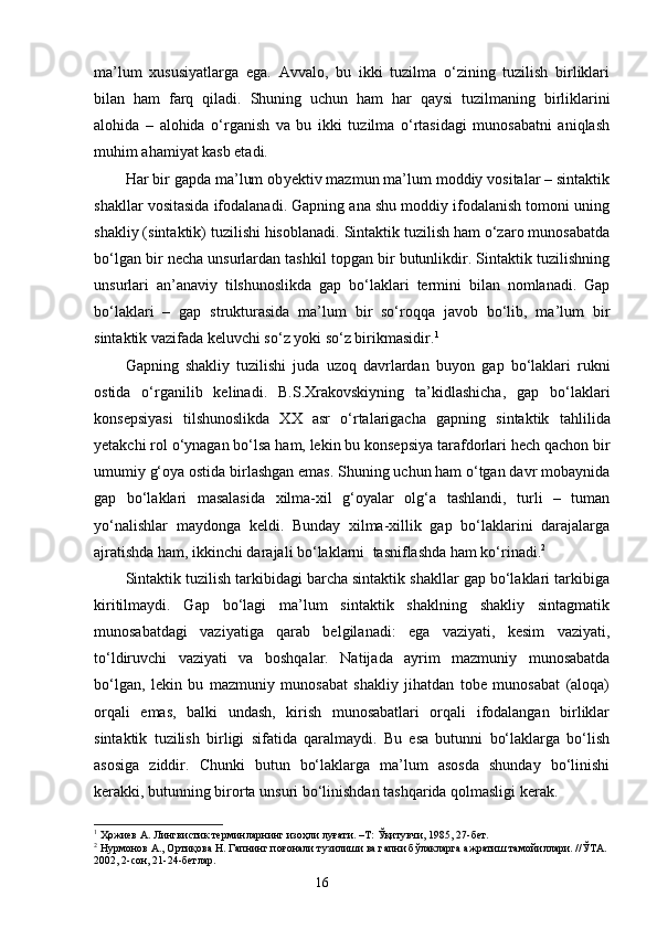 ma’lum   xususiyatlarga   ega.   Avvalo,   bu   ikki   tuzilma   o‘zining   tuzilish   birliklari
bilan   ham   farq   qiladi.   Sh uning   uchun   ham   har   qaysi   tuzilmaning   birliklarini
alohida   –   alohida   o‘rganish   va   bu   ikki   tuzilma   o‘rtasidagi   munosabatni   aniqlash
muhim ahamiyat kasb etadi.
Har bir gapda ma’lum ob y ektiv mazmun ma’lum moddiy vositalar – sintaktik
shakllar vositasida ifodalanadi. Gapning ana shu moddiy ifodalanish tomoni uning
shakliy (sintaktik) tuzilishi hisoblanadi. Sintaktik tuzilish ham o‘zaro munosabatda
bo‘lgan bir necha unsurlardan tashkil topgan bir butunlikdir. Sintaktik tuzilishning
unsurlari   an’anaviy   tilshunoslikda   gap   bo‘laklari   termini   bilan   nomlanadi.   Gap
bo‘laklari   –   gap   strukturasida   ma’lum   bir   so‘roqqa   javob   bo‘lib,   ma’lum   bir
sintaktik vazifada keluvchi so‘z yoki so‘z birikmasidir. 1
Gapning   shakliy   tuzilishi   juda   uzoq   davrlardan   b u yon   gap   bo‘laklari   rukni
ostida   o‘rganilib   kelinadi.   B.S.Xrakovskiyning   ta’kidlashicha,   gap   bo‘laklari
konsepsiyasi   tilshunoslikda   XX   asr   o‘rtalarigacha   gapning   sintaktik   tahlilida
yetakchi rol o‘ynagan bo‘lsa ham, lekin bu konsepsiya tarafdorlari hech qachon bir
umumiy g‘oya ostida birlashgan emas. Shuning uchun ham o‘tgan davr mobaynida
gap   bo‘laklari   masalasida   xilma-xil   g‘oyalar   olg‘a   tashlandi,   turli   –   tuman
yo‘nalishlar   maydonga   keldi.   Bunday   xilma-xillik   gap   bo‘laklarini   darajalarga
ajratishda ham, ikkinchi darajali bo‘laklarni    tasniflashda ham ko‘rinadi. 2
Sintaktik tuzilish tarkibidagi barcha sintaktik shakllar gap bo‘laklari tarkibiga
kiritilmaydi.   Gap   bo‘lagi   ma’lum   sintaktik   shaklning   shakliy   sintagmatik
munosabatdagi   vaziyatiga   qarab   belgilanadi:   ega   vaziyati,   kesim   vaziyati,
to‘ldiruvchi   vaziyati   va   boshqalar.   Natijada   ayrim   mazmuniy   munosabatda
bo‘lgan,   lekin   bu   mazmuniy   munosabat   shakliy   jihatdan   tobe   munosabat   (aloqa)
orqali   emas,   balki   undash,   kirish   munosabatlari   orqali   ifodalangan   birliklar
sintaktik   tuzilish   birligi   sifatida   qaralmaydi.   Bu   esa   butunni   bo‘laklarga   bo‘lish
asosi g a   ziddir.   Chunki   butun   bo‘laklarga   ma’lum   asosda   shunday   bo‘linishi
kerakki, butunning birorta unsuri bo‘linishdan tashqarida qolmasligi kerak.
1
 Ҳожиев А. Лингвистик терминларнинг изоҳли луғати. –Т: Ўқитувчи, 1985, 27-бет.
2
 Нурмонов А., Ортиқова Н. Гапнинг поғонали тузилиши ва гапни бўлакларга ажратиш тамойиллари. //ЎТА. 
2002, 2-сон, 21-24-бетлар.
                                                                    16