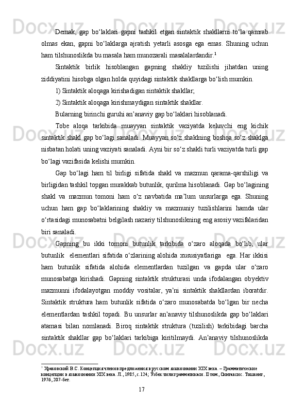 Demak,   gap   bo‘laklari   gapni   tashkil   etgan   sintaktik   shakllarni   to‘la   qamrab
olmas   ekan,   gapni   bo‘laklarga   ajratish   yetarli   asosga   ega   emas.   Shuning   uchun
ham tilshunoslikda bu masala ham munozarali masalalardandir. 1
Sintaktik   birlik   hisoblangan   gapning   shakliy   tuzilishi   jihatdan   uning
ziddiyatini hisobga olgan holda quyidagi sintaktik shakllarga bo‘lish mumkin.
1) Sintaktik aloqaga kirishadigan sintaktik shakllar;
2) Sintaktik aloqaga kirishmaydigan sintaktik shakllar.
Bularning birinchi guruhi an’anaviy gap bo‘laklari hisoblanadi. 
Tobe   aloqa   tarkibida   muayyan   sintaktik   vaziyatda   keluvchi   eng   kichik
sintaktik shakl gap bo‘lagi sanaladi. Muayyan so‘z shaklning boshqa so‘z shaklga
nisbatan holati uning vaziyati sanaladi. Ayni bir so‘z shakli turli vaziyatda turli gap
bo‘lagi vazifasida kelishi mumkin.
Gap   bo‘lagi   ham   til   birligi   sifatida   shakl   va   mazmun   qarama-qarshiligi   va
birligidan tashkil topgan murakkab butunlik, qurilma hisoblanadi.  G ap bo‘lagining
shakl   va   mazmun   tomoni   ham   o‘z   navbatida   ma’lum   unsurlarga   ega.   Shuning
uchun   ham   gap   bo‘laklarining   shakliy   va   mazmuniy   tuzilishlarini   hamda   ular
o‘rtasidagi munosabatni belgilash nazariy tilshunoslikning eng asosiy vazifalaridan
biri sanaladi.
Gapning   bu   ikki   tomoni   butunlik   tarkibida   o‘zaro   aloqada   bo‘lib,   ular
butunlik     elementlari   sifatida   o‘zlarining   alohida   xususiyatlariga     ega.   Har   ikkisi
ham   butunlik   sifatida   alohida   elementlardan   tuzilgan   va   gapda   ular   o‘zaro
munosabat g a   kirishadi.   Gapning   sintaktik   strukturasi   unda   ifodalangan   ob y ektiv
mazmunni   ifodalayotgan   moddiy   vositalar,   ya’ni   sintaktik   shakllardan   iboratdir.
Sintaktik   struktura   ham   butunlik   sifatida   o‘zaro   munosabatda   bo‘lgan   bir   necha
elementlardan   tashkil   topadi.   Bu   unsurlar   an’anaviy   tilshunoslikda   gap   bo‘laklari
atamasi   bilan   nomlanadi.   Biroq   sintaktik   struktura   (tuzilish)   tarkibidagi   barcha
sintaktik   shakllar   gap   bo‘laklari   tarkibiga   kiritilmaydi.   An’anaviy   tilshunoslikda
1
 Храковский В.С. Концепция членов предложения в русском языкознании  XIX  века. – Грамматические  
концепции в языкознании  XIX  века. Л., 1985, с.124;  Ўзбек тили грамматикаси.  II  том, Синтаксис. Тошкент, 
1976, 207-бет.
                                                                    17
