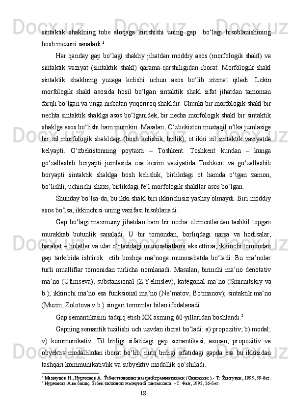 sintaktik   shaklning   tobe   aloqaga   kirishishi   uning   gap     bo‘lagi   hisoblanishining
bosh mezoni sanaladi. 1
Har   qanday   gap   bo‘lagi   shakliy   jihatdan  moddiy   asos   (morfologik  shakl)   va
sintaktik   vaziyat   (sintaktik   shakl)   qarama-qarshiligidan   iborat.   Morfologik   shakl
sintaktik   shaklning   yuzaga   kelishi   uchun   asos   bo‘lib   xizmat   qiladi.   L ekin
morfologik   shakl   asosida   hosil   bo‘lgan   sintaktik   shakl   sifat   jihatdan   tamoman
farqli bo‘lgan va unga nisbatan yuqoriroq shakldir. Chunki bir morfologik shakl bir
nechta sintaktik shaklga asos bo‘lganidek, bir necha morfologik shakl bir sintaktik
shaklga asos bo‘lishi ham mumkin. Masalan, O‘zbekiston mustaqil o‘lka jumlasiga
bir  xil  morfologik shakldagi  (bosh  kelishik, birlik), ot  ikki  xil  sintaktik vaziyatda
kelyapti.   O‘zbekistonning   poytaxti   –   Toshkent.   Toshkent   kundan   –   kunga
go‘zallashib   boryapti   jumlasida   esa   kesim   vaziyatida   Toshkent   va   go‘zallashib
boryapti   sintaktik   shaklga   bosh   kelishik,   birlikdagi   ot   hamda   o‘tgan   zamon,
bo‘lishli, uchinchi shaxs, birlikdagi fe’l morfologik shakllar asos bo‘lgan.
Shunday bo‘lsa-da, bu ikki shakl biri ikkinchisiz yashay olmaydi. Biri moddiy
asos bo‘lsa, ikkinchisi uning vazifasi hisoblanadi.
Gap  bo‘lagi   mazmuniy  jihatdan  ham   bir  necha   elementlardan  tashkil  topgan
murakkab   butunlik   sanaladi.   U   bir   tomondan,   borliqdagi   narsa   va   hodisalar,
harakat – holatlar va ular o‘rtasidagi munosabatlarni aks ettirsa, ikkinchi tomondan
gap   tarkibida   ishtirok     etib   boshqa   ma’noga   munosabatda   bo‘ladi.   Bu   ma’nolar
turli   mualliflar   tomonidan   turlicha   nomlanadi.   Masalan,   birinchi   ma’no   denotativ
ma’no   (Ufimseva),   substansional   (Z.Yelmslev),   kategorial   ma’no   (Smirni t skiy   va
b.); ikkinchi ma’no esa funksional ma’no (Ne’matov, Bo t manov); sintaktik ma’no
(Muzin, Zolotova v.b.) singari terminlar bilan ifodalanadi.
Gap semantikasini tadqiq etish  XX  asrning 60-yillaridan boshlandi. 2
Gapning semantik tuzilishi uch uzvdan iborat bo‘ladi: a) propozitiv; b) modal;
v)   kommunikativ.   Til   birligi   sifatidagi   gap   semantikasi,   asosan,   propozitiv   va
ob y ektiv   modallikdan   iborat   bo‘lib,   nutq   birligi   sifatidagi   gapda   esa   bu   ikkisidan
tashqari kommunikativlik va sub y ektiv modallik qo‘shiladi.
1
  Маҳмудов Н., Нурмонов А. Ўзбек тилининг назарий грамматикаси (Синтаксис).- Т: Ўқитувчи, 1995, 59-бет.
2
 Нурмонов А.ва бошқ. Ўзбек тилининг мазмуний синтаксиси. –Т: Фан, 1992, 26-бет.
                                                                    18