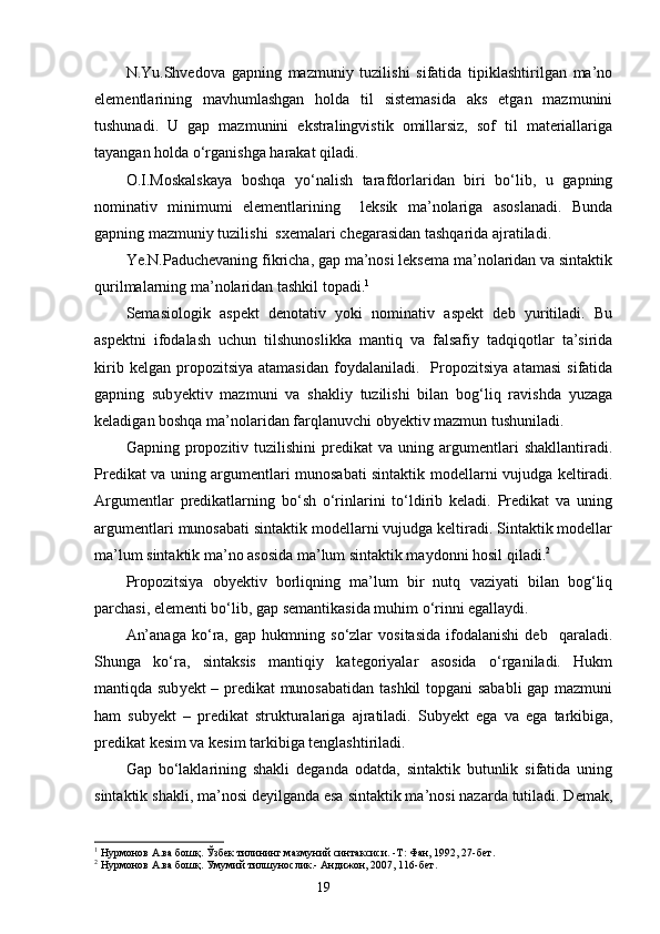 N.Yu.Shvedova   gapning   mazmuniy   tuzilishi   sifatida   tipiklashtirilgan   ma’no
elementlarining   mavhumlashgan   holda   til   sistemasida   aks   etgan   mazmunini
tushunadi.   U   gap   mazmunini   ekstralingvistik   omillarsiz,   sof   til   materiallariga
tayangan holda o‘rganishga harakat qiladi.
O.I.Moskalskaya   boshqa   yo‘nalish   tarafdorlaridan   biri   bo‘lib,   u   gapning
nominativ   minimumi   elementlarining     leksik   ma’nolariga   asoslanadi.   Bunda
gapning mazmuniy tuzilishi  sxemalari chegarasidan tashqarida ajratiladi.
Ye.N.Paduchevaning fikricha, gap ma’nosi leksema ma’nolaridan va sintaktik
qurilmalarning ma’nolaridan tashkil topadi. 1
Semasiologik   aspekt   denotativ   yoki   nominativ   aspekt   deb   yuritiladi.   Bu
aspektni   ifodalash   uchun   tilshunoslikka   mantiq   va   falsafiy   tadqiqotlar   ta’sirida
kirib   kelgan  propozitsiya   atamasidan   foydalaniladi.     Propozitsiya   atamasi   sifatida
gapning   sub y ektiv   mazmuni   va   shakliy   tuzilishi   bilan   bog‘liq   ravishda   yuzaga
keladigan boshqa ma’nolaridan farqlanuvchi ob y ektiv mazmun tushuniladi.
Gapning  propozitiv  tuzilishini   predikat   va   uning  argumentlari   shakllantiradi.
Predikat va uning argumentlari munosabati sintaktik mod e llarni vujudga keltiradi.
Argumentlar   predikatlarning   bo‘sh   o‘rinlarini   to‘ldirib   keladi.   Predikat   va   uning
argumentlari munosabati sintaktik modellarni vujudga keltiradi. Sintaktik modellar
ma’lum sintaktik ma’no asosida ma’lum sintaktik maydonni hosil qiladi. 2
Propozitsiya   ob y ektiv   borliqning   ma’lum   bir   nutq   vaziyati   bilan   bog‘liq
parchasi, elementi bo‘lib, gap semantikasida muhim o‘rinni egallaydi.
An’anaga   ko‘ra,   gap   hukmning   so‘zlar   vositasida   ifodalanishi   deb     qaraladi.
Shunga   ko‘ra,   sintaksis   mantiqiy   kategoriyalar   asosida   o‘rganiladi.   Hukm
mantiqda sub y ekt – predikat  munosabatidan tashkil  topgani sababli gap mazmuni
ham   sub y ekt   –   predikat   strukturalariga   ajratiladi.   Sub y ekt   ega   va   ega   tarkibiga,
predikat kesim va kesim tarkibiga tenglashtiriladi.
Gap   bo‘laklarining   shakli   deganda   odatda,   sintaktik   butunlik   sifatida   uning
sintaktik shakli, ma’nosi deyilganda esa sintaktik ma’nosi nazarda tutiladi. Demak,
1
  Нурмонов А.ва бошқ. Ўзбек тилининг мазмуний синтаксиси. -Т: Фан, 1992, 27-бет.
2
  Нурмонов А.ва бошқ. Умумий тилшунослик.- Андижон, 2007, 116-бет.
                                                                    19 