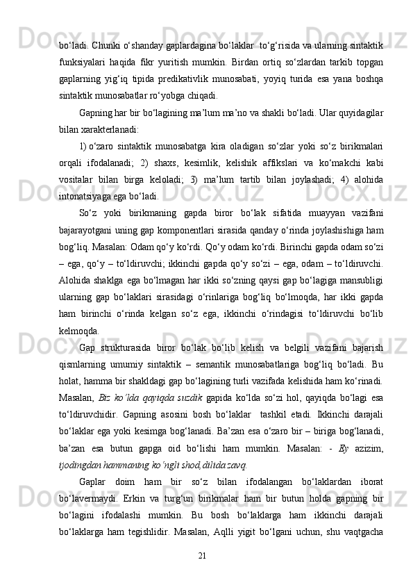 bo‘ladi. Chunki o‘shanday gaplardagina bo‘laklar  to‘g‘risida va ularning sintaktik
funksiyalari   haqida   fikr   yuritish   mumkin.   Birdan   ortiq   so‘zlardan   tarkib   topgan
gaplarning   yig‘iq   tipida   predikativlik   munosabati,   yoyiq   turida   esa   yana   boshqa
sintaktik munosabatlar ro‘yobga chiqadi.
Gapning har bir bo‘lagining ma’lum ma’no va shakli bo‘ladi. Ular quyidagilar
bilan xarakterlanadi:
1) o‘zaro   sintaktik   munosabatga   kira   oladigan   so‘zlar   yoki   so‘z   birikmalari
orqali   ifodalanadi;   2)   shaxs ,   kesimlik,   kelishik   affikslari   va   ko‘makchi   kabi
vositalar   bilan   birga   keloladi;   3)   ma’lum   tartib   bilan   joylashadi;   4)   alohida
intonatsiyaga ega bo‘ladi.
So‘z   yoki   birikmaning   gapda   biror   bo‘lak   sifatida   muayyan   vazifani
bajarayotgani uning gap komponentlari sirasida qanday o‘rinda joylashishiga ham
bog‘liq. Masalan: Odam qo‘y ko‘rdi. Qo‘y odam ko‘rdi. Birinchi gapda odam so‘zi
–  ega,  qo‘y  –  to‘ldiruvchi;   ikkinchi   gapda  qo‘y  so‘zi   –  ega,  odam  –  to‘ldiruvchi.
Alohida shaklga ega bo‘lmagan har ikki so‘zning qaysi  gap bo‘lagiga mansubligi
ularning   gap   bo‘laklari   sirasidagi   o‘rinlariga   bog‘liq   bo‘lmoqda,   har   ikki   gapda
ham   birinchi   o‘rinda   kelgan   so‘z   ega,   ikkinchi   o‘rindagisi   to‘ldiruvchi   bo‘lib
kelmoqda.
Gap   strukturasida   biror   bo‘lak   bo‘lib   kelish   va   belgili   vazifani   bajarish
qismlarning   umumiy   sintaktik   –   semantik   munosabatlariga   bog‘liq   bo‘ladi.   Bu
holat, hamma bir shakldagi gap bo‘lagining turli vazifada kelishida ham ko‘rinadi.
Masalan,   Biz   ko‘lda   qayiqda   suzdik   gapi da   ko‘lda   so‘zi   hol,   qayiqda   bo‘lagi   esa
to‘ldiruvchidir.   Gapning   asosini   bosh   bo‘laklar     tashkil   etadi.   Ikkinchi   darajali
bo‘laklar ega yoki kesimga bog‘lanadi. Ba’zan esa o‘zaro bir – biriga bog‘lanadi,
ba’zan   esa   butun   gapga   oid   bo‘lishi   ham   mumkin.   Masalan:   -   Ey   azizim ,
ijodingdan hammaning ko‘ngli shod,dilida zavq.
Gaplar   doim   ham   bir   so‘z   bilan   ifodalangan   bo‘laklardan   iborat
bo‘lavermaydi.   Erkin   va   turg‘un   birikmalar   ham   bir   butun   holda   gapning   bir
bo‘lagini   ifodalashi   mumkin.   Bu   bosh   bo‘laklarga   ham   ikkinchi   darajali
bo‘laklarga   ham   tegishlidir.   Masalan,   Aqlli   yigit   bo‘lgani   uchun,   shu   vaqtgacha
                                                                    21 