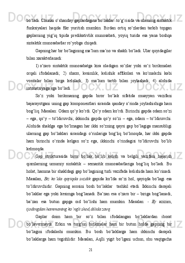 bo‘ladi. Chunki o‘shanday gaplardagina bo‘laklar  to‘g‘risida va ularning sintaktik
funksiyalari   haqida   fikr   yuritish   mumkin.   Birdan   ortiq   so‘zlardan   tarkib   topgan
gaplarning   yig‘iq   tipida   predikativlik   munosabati,   yoyiq   turida   esa   yana   boshqa
sintaktik munosabatlar ro‘yobga chiqadi.
Gapning har bir bo‘lagining ma’lum ma’no va shakli bo‘ladi. Ular quyidagilar
bilan xarakterlanadi:
1) o‘zaro   sintaktik   munosabatga   kira   oladigan   so‘zlar   yoki   so‘z   birikmalari
orqali   ifodalanadi;   2)   shaxs ,   kesimlik,   kelishik   affikslari   va   ko‘makchi   kabi
vositalar   bilan   birga   keloladi;   3)   ma’lum   tartib   bilan   joylashadi;   4)   alohida
intonatsiyaga ega bo‘ladi.
So‘z   yoki   birikmaning   gapda   biror   bo‘lak   sifatida   muayyan   vazifani
bajarayotgani uning gap komponentlari sirasida qanday o‘rinda joylashishiga ham
bog‘liq. Masalan: Odam qo‘y ko‘rdi. Qo‘y odam ko‘rdi. Birinchi gapda odam so‘zi
–  ega,  qo‘y  –  to‘ldiruvchi;   ikkinchi   gapda  qo‘y  so‘zi   –  ega,  odam  –  to‘ldiruvchi.
Alohida shaklga ega bo‘lmagan har ikki so‘zning qaysi  gap bo‘lagiga mansubligi
ularning   gap   bo‘laklari   sirasidagi   o‘rinlariga   bog‘liq   bo‘lmoqda,   har   ikki   gapda
ham   birinchi   o‘rinda   kelgan   so‘z   ega,   ikkinchi   o‘rindagisi   to‘ldiruvchi   bo‘lib
kelmoqda.
Gap   strukturasida   biror   bo‘lak   bo‘lib   kelish   va   belgili   vazifani   bajarish
qismlarning   umumiy   sintaktik   –   semantik   munosabatlariga   bog‘liq   bo‘ladi.   Bu
holat, hamma bir shakldagi gap bo‘lagining turli vazifada kelishida ham ko‘rinadi.
Masalan,   Biz   ko‘lda   qayiqda   suzdik   gapi da   ko‘lda   so‘zi   hol,   qayiqda   bo‘lagi   esa
to‘ldiruvchidir.   Gapning   asosini   bosh   bo‘laklar     tashkil   etadi.   Ikkinchi   darajali
bo‘laklar ega yoki kesimga bog‘lanadi. Ba’zan esa o‘zaro bir – biriga bog‘lanadi,
ba’zan   esa   butun   gapga   oid   bo‘lishi   ham   mumkin.   Masalan:   -   Ey   azizim ,
ijodingdan hammaning ko‘ngli shod,dilida zavq.
Gaplar   doim   ham   bir   so‘z   bilan   ifodalangan   bo‘laklardan   iborat
bo‘lavermaydi.   Erkin   va   turg‘un   birikmalar   ham   bir   butun   holda   gapning   bir
bo‘lagini   ifodalashi   mumkin.   Bu   bosh   bo‘laklarga   ham   ikkinchi   darajali
bo‘laklarga   ham   tegishlidir.   Masalan,   Aqlli   yigit   bo‘lgani   uchun,   shu   vaqtgacha
                                                                    21