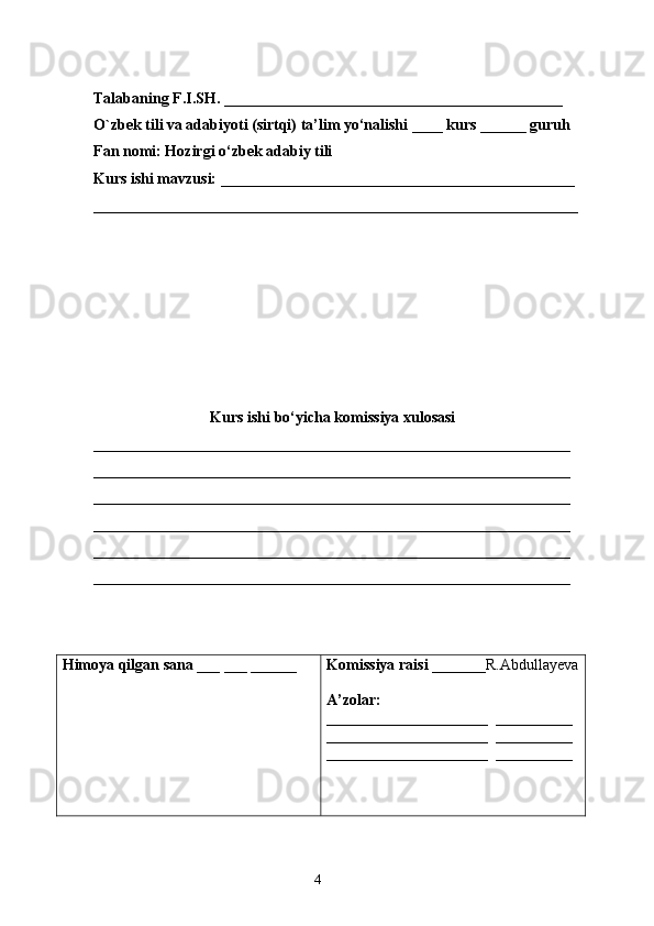 Talabaning F.I.SH. ____________________________________________
O`zbek tili va adabiyoti (sirtqi) ta’lim yo‘nalishi ____ kurs ______ guruh 
Fan nomi: Hozirgi o‘zbek adabiy tili
Kurs ishi mavzusi: ______________________________________________
_______________________________________________________________
Kurs ishi bo‘yicha komissiya xulosasi  
______________________________________________________________
______________________________________________________________
______________________________________________________________
______________________________________________________________
______________________________________________________________
______________________________________________________________
Himoya qilgan sana  ___ ___ ______ Komissiya raisi  _______R.Abdullayeva
A’zolar:
_____________________  __________
_____________________  __________
_____________________  __________
                                                                    4 