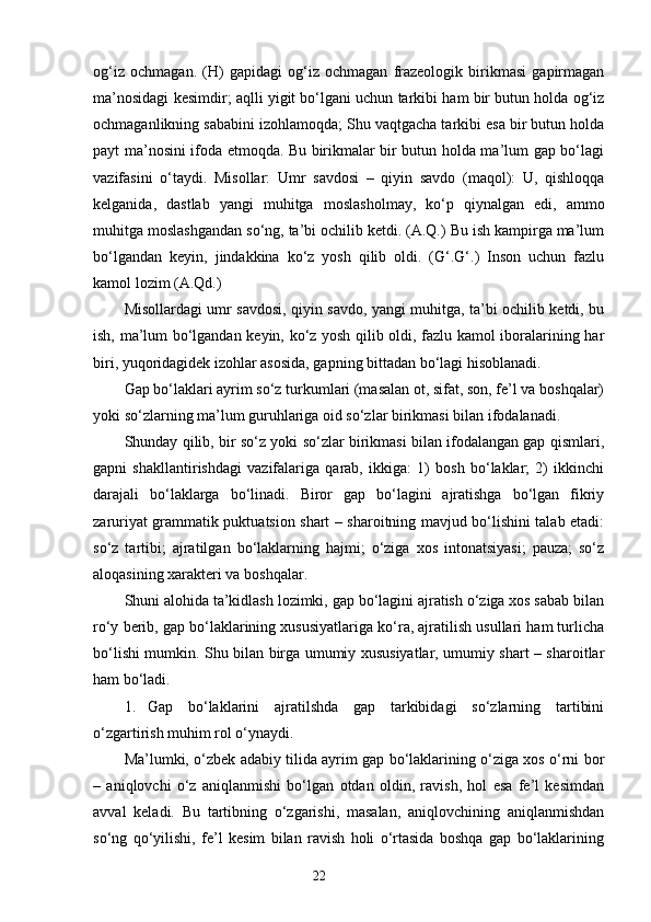 og‘iz   ochmagan.   (H)   gapidagi   og‘iz   ochmagan   frazeologik   birikmasi   gapirmagan
ma’nosidagi kesimdir; aqlli yigit bo‘lgani uchun tarkibi ham bir butun holda og‘iz
ochmaganlikning sababini izohlamoqda; Shu vaqtgacha tarkibi esa bir butun holda
payt ma’nosini ifoda etmoqda. Bu birikmalar bir butun holda ma’lum gap bo‘lagi
vazifasini   o‘taydi.   Misollar:   Umr   savdosi   –   qiyin   savdo   (maqol):   U,   qishloqqa
kelganida,   dastlab   yangi   muhitga   m os lasholmay,   ko‘p   qiynalgan   edi,   ammo
muhitga m os lashgandan so‘ng, ta’bi ochilib ketdi. (A.Q.) Bu ish kampirga ma’lum
bo‘lgandan   keyin,   jindakkina   ko‘z   yosh   qilib   oldi.   (G‘.G‘.)   Inson   uchun   fazlu
kamol lozim (A.Qd.)
Misollardagi umr savdosi, qiyin savdo, yangi muhitga, ta’bi ochilib ketdi, bu
ish, ma’lum bo‘lgandan keyin, ko‘z yosh qilib oldi, fazlu kamol iboralarining har
biri, yuqoridagidek izohlar asosida, gapning bittadan bo‘lagi hisoblanadi.
Gap bo‘laklari ayrim so‘z turkumlari (masalan ot, sifat, son, fe’l va boshqalar)
yoki so‘zlarning ma’lum guruhlariga oid so‘zlar birikmasi bilan ifodalanadi.
Shunday qilib, bir so‘z yoki so‘zlar birikmasi bilan ifodalangan gap qismlari,
gapni   shakllantirishdagi   vazifalariga   qarab,   ikkiga:   1)   bosh   bo‘laklar;   2)   ikkinchi
darajali   bo‘laklarga   bo‘linadi.   Biror   gap   bo‘lagini   ajratishga   bo‘lgan   fikriy
zaruriyat grammatik puktuatsion shart – sharoitning mavjud bo‘lishini talab etadi:
so‘z   tartibi;   ajratilgan   bo‘laklarning   hajmi;   o‘ziga   xos   intonatsiyasi;   pauza;   so‘z
aloqasining xarakteri va boshqalar.
Shuni alohida ta’kidlash lozimki, gap bo‘lagini ajratish o‘ziga xos sabab bilan
ro‘y berib, gap bo‘laklarining xususiyatlariga ko‘ra, ajratilish usullari ham turlicha
bo‘lishi mumkin. Shu bilan birga umumiy xususiyatlar, umumiy shart – sharoitlar
ham bo‘ladi. 
1. Gap   bo‘laklarini   ajratilshda   gap   tarkibidagi   so‘zlarning   tartibini
o‘zgartirish muhim rol o‘ynaydi.
Ma’lumki, o‘zbek adabiy tilida ayrim gap bo‘laklarining o‘ziga xos o‘rni bor
–   aniqlovchi   o‘z   aniqlanmishi   bo‘lgan   otdan   oldin,   ravish,   hol   esa   fe’l   kesimdan
avval   keladi.   Bu   tartibning   o‘zgarishi,   masalan,   aniqlovchining   aniqlanmishdan
so‘ng   qo‘yilishi,   fe’l   kesim   bilan   ravish   holi   o‘rtasida   boshqa   gap   bo‘laklarining
                                                                    22