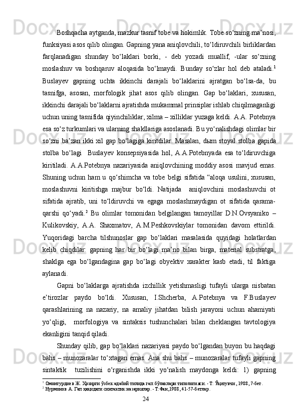 Boshqacha aytganda, mazkur tasnif tobe va  h okimlik. Tobe so‘zning ma’nosi,
funksiyasi asos qilib olingan. Gapning yana aniqlovchili, to‘ldiruvchili birliklardan
farqlanadigan   shunday   bo‘laklari   borki,   -   deb   yozadi   muallif,   -ular   so‘zning
moslashuv   va   boshqaruv   aloqasida   bo‘lmaydi.   Bunday   so‘zlar   hol   deb   ataladi. 1
Busla y ev   gapning   uchta   ikkinchi   darajali   bo‘laklar i ni   ajratgan   bo‘lsa-da,   bu
tasnifga,   asosan,   morfologik   jihat   asos   qilib   olingan.   Gap   bo‘laklari,   xususan,
ikkinchi darajali bo‘laklarni ajratishda mukammal prinsiplar ishlab chiqilmaganligi
uchun uning tasnifida qiyinchiliklar, xilma – xilliklar yuzaga keldi. A.A. Potebnya
esa so‘z turkumlari va ularning shakllariga asoslanadi. Bu yo‘nalishdagi olimlar bir
so‘zni ba’zan ikki xil gap bo‘lagiga kiritdilar. Masalan, dыm stoyal stolb a   gapida
stolba   bo‘lagi     Busla y ev   konsepsiyasida   hol,   A.A.Potebnyada   esa   to‘ldiruvchiga
kiritiladi.   A.A.Potebnya   nazariyasida   aniqlovchining   moddiy   asosi   mavjud   emas.
Shuning   uchun   ham   u   qo‘shimcha   va   tobe   belgi   sifatida   “aloqa   usulini,   xususan,
moslashuvni   kiritishga   majbur   bo‘ldi.   Natijada     aniqlovchini   moslashuvchi   ot
sifatida   ajratib,   uni   to‘ldiruvchi   va   egaga   moslashmaydigan   ot   sifatida   qarama-
qarshi   qo‘yadi. 2
  Bu   olimlar   tomonidan   belgilangan   tamoyillar   D.N.Ovsyaniko   –
Kulikovskiy,   A.A.   Shaxmatov,   A.M.Peshkovskiylar   tomonidan   davom   ettirildi.
Yuqoridagi   barcha   tilshunoslar   gap   bo‘laklari   masalasida   quyidagi   holatlar dan
kelib   chiqdilar:   gapning   har   bir   bo‘lagi   ma’no   bilan   birga,   material   substratga,
shaklga   ega   bo‘lgandagina   gap   bo‘lagi   ob y ektiv   xarakter   kasb   etadi,   til   faktiga
aylanadi.
Gapni   bo‘laklarga   ajratishda   izchillik   yetishmasligi   tufayli   ularga   nisbatan
e’tirozlar   paydo   bo‘ldi.   Xususan,   I.Shcherba,   A.Potebnya   va   F.Busla y ev
qarashlarining   na   nazariy,   na   amaliy   jihatdan   bilish   jarayoni   uchun   ahamiyati
yo‘qligi,     morfologiya   va   sintaksis   tushunchalari   bilan   cheklangan   tavtologiya
ekanligini tanqid qiladi. 
Shunday qilib, gap bo‘laklari nazariyasi paydo bo‘lgandan buyon bu haqdagi
bahs – munozaralar  to‘xtagan emas. Ana shu bahs  – munozaralar tufayli  gapning
sintaktik     tuzilishini   o‘rganish d a   ikki   yo‘nalish   maydonga   keldi:   1)   gapning
1
 Омонтурдиев Ж. Ҳозирги ўзбек адабий тилида гап бўлаклари типологияси. -Т: Ўқитувчи, 1988, 7-бет.
2
 Нурмонов А. Гап ҳақидаги синтактик назариялар. -Т:Фан,1988, 41-57-бетлар.
                                                                    24 