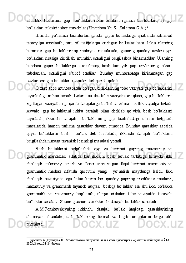 sintaktik   tuzilishini   gap     bo‘laklari   rukni   ostida   o‘rganish   tarafdorlari;   2)   gap
bo‘laklari ruknini inkor etuvchilar (Shvedova Yu.S., Zolotova G.A.). 1
Birinchi   yo‘nalish   tarafdorlari   garchi   gapni   bo‘laklarga   ajratishda   xilma-xil
tamoyilga   asoslanib,   turli   xil   natijalarga   erishgan   bo‘lsalar   ham,   lekin   ularning
hammasi   gap   bo‘laklarining   mohiyati   masalasida,   gapning   qanday   uzvlari   gap
bo‘laklari sirasiga kiritilishi mumkin ekanligini belgilashda birlashadilar. Ularning
barchasi   gapni   bo‘laklarga   ajratishning   bosh   tamoyili   gap   uzvlarining   o‘zaro
tobelanishi   ekanligini   e’tirof   etadilar.   Bunday   munosabatga   kirishmagan   gap
uzvlari esa gap bo‘laklari ruknidan tashqarida qoladi.
O‘zaro tobe munosabatda bo‘lgan birliklarning tobe vaziyati gap bo‘laklarini
tayinlashga imkon beradi. Lekin ana shu tobe vaziyatni aniqlash, gap bo‘laklarini
egallagan  vaziyatlariga  qarab  darajalarga  bo‘lishda  xilma  –  xillik  vujudga  keladi.
Avvalo,   gap   bo‘laklarini   ikkita   darajali   bilan   cheklab   qo‘yish,   bosh   bo‘laklarni
tayinlash,   ikkinchi   darajali     bo‘laklarning   gap   tuzilishidagi   o‘rnini   belgilash
masalasida   hamon   turlicha   qarashlar   davom   etmoqda.   Bunday   qarashlar   asosida
qaysi   bo‘laklarni   bosh     bo‘lak   deb   hisoblash,   ikkinchi   darajali   bo‘laklarni
belgilashda nimaga tayanish lozimligi masalasi yotadi. 
Bosh   bo‘laklarni   belgilashda   ega   va   kesimni   gapning   mazmuniy   va
grammatik   markazlari   sifatida   har   ikkisini   bosh   bo‘lak   tarkibiga   kiruvchi   ikki
cho‘qqili   an’anaviy   qarash   va   Tener   asos   solgan   faqat   kesimni   mazmuniy   va
grammatik   markaz   sifatida   qarovchi   yangi     yo‘nalish   maydonga   keldi.   Ikki
cho‘qqili   nazariyada   ega   bilan   kesim   har   qanday   gapning   predikativ   markazi,
mazmuniy va grammatik tayanch nuqtasi,  boshqa bo‘laklar  esa shu  ikki  bo‘lakka
grammatik   va   mazmuniy   bog‘lanib,   ularga   nisbatan   tobe   vaziyatda   turuvchi
bo‘laklar sanaladi. Shuning uchun ular ikkinchi darajali bo‘laklar sanaladi.
A.M.Peshkovskiyning   ikkinchi   darajali   bo‘lak   haqidagi   qarashlarining
ahamiyati   shundaki,   u   bo‘laklarning   formal   va   logik   tomonlarini   birga   olib
tekshiradi.
1
 Нурмонов А., Ортиқова Н. Гапнинг поғонали тузилиши ва гапни бўлакларга ажратиш тамойилари. //ЎТА. 
2002, 2-сон, 21-24-бетлар.
                                                                    25