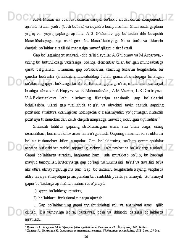 A.M. Muxin esa bosh va ikkinchi darajali bo‘lak o‘rnida ikki xil komponentni
ajratadi. Bular: yadro (bosh bo‘lak) va noyadro komponentlar. Shu asosda gaplarni
yig‘iq   va     yoyiq   gaplarga   ajratadi.   A.G‘.G‘ulomov   gap   bo‘laklari   ikki   bosqichli
klassifikatsiyaga   ega   ekanligini,   bu   klassifikatsiyaga   ko‘ra   bosh   va   ikkinchi
darajali bo‘laklar ajratilishi maqsadga muvofiqligini e’tirof etadi.
Gap bo‘lagining xususiyati, -deb ta’kidlaydilar A.G‘ulomov va M.Asqarova, -
uning   bu   butunlikdagi   vazifasiga,   boshqa   elementlar   bilan   bo‘lgan   munosabatiga
qarab   belgilanadi.   Umuman,   gap   bo‘laklarini,   ularning   turlarini   belgilashda,   bir
qancha   hodisalar   (sintaktik   munosabatdagi   holat,   grammatik   aloqaga   k irishgan
so‘zlarning qaysi turkumga kirishi va formasi, gapdagi o‘rni, intonatsion xususiyat
hisobga   olinadi. 1
  A.Hoji y ev   va   N.Mahmudovlar ,   A.M.Muxim,   L.K.Dmitri y eva,
V.A.Beloshapkova   kabi   olimlarning   fikrlariga   asoslanib,   gap   bo‘laklarini
belgilashda,   ularni   gap   tuzilishida   to‘g‘ri   va   ob y ekt ni   tayin   etishda   gapning
pozitsion struktura ekanligidan hozirgacha o‘z ahamiyatini  yo‘qotmagan sintaktik
pozitsiya tushunchasidan kelib chiqish maqsadga muvofiq ekanligini uqtiradilar. 2
 
Sintaktik   tahlilda   gapning   strukturasigina   emas,   shu   bilan   birga,   uning
semantikasi, kommunikativ asosi ham o‘rganiladi. Gapning mazmun va strukturasi
bo‘lak   tushunchasi   bilan   aloqador.   Gap   bo‘laklarning   ma’lum   qonun-qoidalar
asosida birikishidan tashkil topganligi uchun, u o‘z navbatida bo‘laklarga ajraladi.
Gapni   bo‘laklarga   ajratish,   haqiqatan   ham,   juda   murakkab   bo‘lib,   bu   haqdagi
mavjud tamoyillar, kriteriylarga gap bo‘lagi tushunchasini, ta’rif va tavsifini to‘la
aks ettira olmayotganligi ma’lum. Gap   bo‘laklarini belgilashda keyingi vaqtlarda
aktiv tavsiya etilayotgan prinsiplardan biri sintaktik pozitsiya tamoyili. Bu tamoyil
gapni bo‘laklarga ajratishda muhim rol o‘ynaydi:
1) gapni bo‘laklarga ajratish;
2) bo‘laklarni funksional turlarga ajratish.
1. Gap   bo‘laklarining   gapni   uyushtirishdagi   roli   va   ahamiyati   asos     qilib
olinadi.   Bu   tamoyilga   ko‘ra,   dastavval,   bosh   va   ikkinchi   darajali   bo‘laklarga
ajratiladi.
1
 Ғуломов А., Асқарова М.А. Ҳозирги ўзбек адабий тили. Синтаксис.-Т:  Ўқитувчи, 1965, 74-бет.
2
  Ҳожиев А., Маҳмудов Н. Семантика ва синтактик позиция. //Ўзбек тили ва адабиёти, 1983, 2-сон, 29-бет.
                                                                    26 