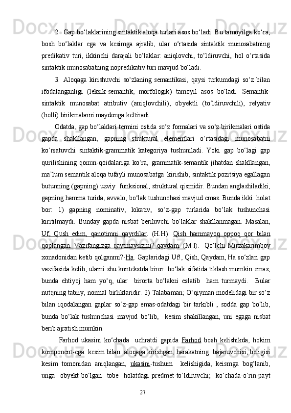 2. Gap bo‘laklarining sintaktik aloqa turlari asos bo‘ladi. Bu tamoyilga ko‘ra,
bosh   bo‘laklar   ega   va   kesimga   ajralib,   ular   o‘rtasida   sintaktik   munosabatning
predikativ   turi,   ikkinchi   darajali   bo‘laklar:   aniqlovchi,   to‘ldiruvchi,   hol   o‘rtasida
sintaktik munosabatning nopredikativ turi mavjud bo‘ladi.
3. Aloqaga   kirishuvchi   so‘zlaning   semantikasi,   qaysi   turkumdagi   so‘z   bilan
ifodalanganligi   (leksik-semantik,   morfologik )   tamoyil   asos   bo‘ladi.   Semantik-
sintaktik   munosabat   atributiv   (aniqlovchili),   ob y ektli   (to‘ldiruvchili),   relyativ
(holli) birikmalarni maydonga keltiradi.
Odatda, gap bo‘laklari termini ostida so‘z formalari va so‘z birikmalari ostida
gapda   shakllangan,   gapning   struktural   elementlari   o‘rtasidagi   munosabatni
ko‘rsatuvchi   sintaktik-grammatik   kategoriya   tushuniladi.   Yoki   gap   bo‘lagi   gap
qurilishining   qonun-qoidalariga   ko‘ra,   grammatik-semantik   jihatdan   shakllangan,
ma’lum semantik aloqa tufayli munosabatga  kirishib, sintaktik pozitsiya egallagan
butunning (gapning) uzviy  funksional, struktural qismidir. Bundan anglashiladiki,
gapning hamma turida, a vv alo, bo‘lak tushunchasi mavjud emas. Bunda ikki  holat
bor:   1)   gapning   nominativ,   lokativ,   so‘z-gap   turlarida   bo‘lak   tushunchasi
kiritilmaydi.   Bunday   gapda   nisbat   beriluvchi   bo‘laklar   shak l lanmagan.   Masalan,
Uf,   Qush   edim,   qanotimni   qayrdilar .   (H.H).   Qish   hammayoq   oppoq   qor   bilan
qoplangan.   Vazifangizga   qaytmaysizmi?-qaydam .   (M.I).     Qo‘lchi   Mirzakarimboy
xonadonidan ketib qolganmi?- Ha . Gaplaridagi Uf!, Qish, Qaydam, Ha so‘zlari gap
vazifasida kelib, ularni shu konteks t da biror  bo‘lak sifatida tiklash mumkin emas,
bunda   ehtiyoj   ham   yo‘q,   ular     birorta   bo‘lakni   eslatib     ham   turmaydi.     B ular
nutqning tabiiy, normal birliklaridir. 2) Talabaman; O‘qiyman modelidagi bir so‘z
bilan   iqodalangan   gaplar   so‘z-gap   emas-odatdagi   bir   tar kibli   ,   sodda   gap   bo‘lib,
bunda   bo‘lak   tushunchasi   mavjud   bo‘lib,     kesim   shakillangan,   uni   egaga   nisbat
berib ajratish mumkin.
Farhod   ukasini   ko‘chada     uchratdi   gapida   Farhod   bosh   kelishikda,   hokim
komponent-ega: kesim bilan  aloqaga kirishgan, harakatning  bajaruvchisi, beligisi
kesim   tomonidan   aniqlangan,   ukasini -tushum     kelishigida,   keism g a   bog‘lanib,
unga     ob y ekt   bo‘lgan     tobe     holatdagi   predmet-to‘ldiruvchi;     ko‘chada-o‘rin-payt
                                                                    27 