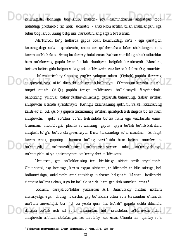 kelishigida,   kesimga   bog‘lanib,   makon -   joy,   tushunchasini   anglatgan   tobe
holatdagi  predmet-o‘rin holi;    uchratdi:  - shaxs-son  affiksi  bilan shakllangan,  ega
bilan bog‘lanib, uning belgisini, harakatini anglatgan fe’l kesim.
Ma’lumki,   ko‘p   hollarda   gapda   bosh   kelishikdagi   so‘z   -   ega   qaratqich
kelishigidagi   so‘z   –   qaratuvchi,   shaxs-son   qo‘shimchasi   bilan   shakllangan   so‘z
kesim bo‘lib keladi. Biroq bu doimiy holat emas. Ba’zan morfologik ko‘rsatkichlar
ham   so‘zlarning   gapda   biror   bo‘lak   ekanligini   belgilab   berolmaydi.   Masalan,
tushum kelishigida kelgan so‘z gapda to‘ldiruvchi vazifasida kelolmasligi mumkin.
  Mirzakarimboy   ilonning   yog‘ini   yalagan   odam.   (Oybek)   gapida   ilonning
aniqlovchi, yog‘ini to‘ldiruvchi deb  ajratib bo‘lmaydi.  O‘rmonjon kursida  o‘tirib,
tongni   ottirdi.   (A.Q.)   gapida   tongni   to‘ldiruvchi   bo‘lolmaydi.   Boychechak-
bahorning     yelchisi;   bahor   fasllar-kelinchagi   gaplarida   bahorning,   fasllar   so‘zlari
aniqlovchi   sifatida   ajratilmaydi.   Ko‘ngil   xazinasining   qulfi        til   va   ul     xazinaning   
kaliti-so‘z,  bil . (A.N.) gapida xazinaning so‘zlari qaratqich kelishigida bo‘lsa ham
aniqlovchi,     qulfi   so‘zlari   bo‘sh   kelishikda   bo‘lsa   ham   ega   vazifasida   emas.
Umuman,     morfologik     planda   so‘zlarning     gapda     qaysi   bo‘lak   bo‘lib   kelishini
aniqlash   to‘g‘ri   bo‘lib   chiqavermaydi.   Biror   turkumdagi   so‘z,   masalan,     fel   faqat
kesim   emas,   gapning     hamma   bo‘lagi   vazifasida   ham   kelishi   mumkin:   u
ho‘mraydi,     xo‘mraydi-kesim;   xo‘mrayish-yomon   odat;   xo‘mrayish-ega;
xo‘mrayishi-ni yo‘qotirmayman: xo‘mrayishni to‘ldiruvchi.
Umuman,   gap   bo‘laklarining   turi   bir-biriga   nisbat   berib   tayinlanadi.
Chunonchi,   ega   kesimga,   kesim   egaga   nisbatan,   to‘ldiruvchi   to‘ldirilmishga,   hol
holla n mishga,   aniqlovchi   aniqlanmishga   nisbatan   belginadi.   Nisbat     beriluvchi
element bo‘lmas ekan, u yo bu bo‘lak haqida  ham gapirish mumkin  emas. 1
 
Ikkinchi   darajalibo‘laklar   yuzasidan   A.I.   Smirni t skiy   fikrlari   muhim
ahamiyatga   ega.     Uning     fikricha,   gap   bo‘laklari   bilan   so‘z   turkumlari   o‘rtasida
ma’lum   muvofiqlik   bor.   “U   bu   yerda   qora   itni   ko‘rdi”   gapida   uchta   ikkinchi
darajali   bo‘lak   uch   xil   so‘z   turkumidan:   hol   –ravishdan,   to‘ldiruvchi-otdan,
a niqlovchi sifatdan ifodalangan. Bu tasodifiy   xol emas. Chunki har   qanday so‘z
1
  Ўзбек тили грамматикаси .    II -том. Синтаксис.-Т:  Фан, 1976,  116- бет 
                                                                    28 