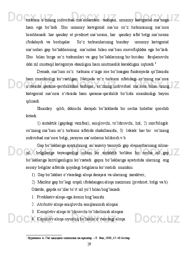 turkumi   o‘zining   ind i vidual   ma’nolaridan     tashqari,   umumiy   kategorial   ma’noga
ham   ega   bo‘ladi.   Shu   umumiy   kategorial   ma’no   so‘z   turkumining   ma’nosi
hisoblanadi:   har   qanday   ot   predmet   ma’nosini,   har     qanday   sifat   belgi   ma’nosini
ifodalaydi   va   boshqalar .     S o‘z   turkumlarining   bunday     umumiy   kategorial
ma’nolari   gap   bo‘laklarining     ma’nolari   bilan   ma’lum   muvofiqlikka   ega   bo‘ladi.
Shu     bilan   birga   so‘z   turkumlari   va   gap   bo‘laklarining   bir-biridan     farqlanuvchi
ikki xil mustaqil kategoriya ekanligini ham unutmaslik karakligini uqtiradi. 1
    
Demak, ma’lum so‘z   turkumi o‘ziga xos bo‘lmagan funksiyada qo‘llanishi
ham   mu m kinligi   ko‘rsatilgan.   Natijada   so‘z   turkumi   sifatidagi   so‘zning   ma’nosi
o‘rtasida   qarama-qarshilikdan   tashqari,   so‘zning   ind i vidual   ma’nosi   bilan   uning
kategorial   ma’nosi   o‘rtasida   ham   qarama-qarshilik   bo‘lishi   mumkinligi   bayon
qilinadi.
Shunday     qilib,   ikkinchi   darajali   bo‘laklarda   bir   necha   holatlar   qorishib
ketadi:
1)  sintaktik (gapdagi  vazifasi); aniqlovchi, to‘ldiruvchi, hol;  2)  morfologik:
so‘zning   ma’lum   so‘z   turkumi   sifatida   shakillanishi;   3)     leksik:   har   bir     so‘zning
ind i vidual ma’nosi belgi, jarayon ma’nolarini bildirish v.b.
Gap bo‘laklariga ajratishning  an’anaviy tamoyili gap elementlarining xilma-
xil     belgilariga   tayanganligi   uchun   bir   sintaktik   birlikni   bir   necha   xil   gap
bo‘laklariga kiritilganligi ni   ko‘rsatadi:  gapni  bo‘laklariga ajratishda ularning   eng
asosiy belgilar sifatida quyidagi belgilarni ko‘rsatish  mumkin:
1) Gap bo‘laklari o‘rtasidagi aloqa darajasi va ularning  xarakteri;
2) Mazkur gap bo‘lagi orqali ifodalangan aloqa mazmuni (predmet, belgi va b).
Odatda, gapda so‘zlar to‘rt xil yo‘l bilan bog‘lanadi:
1. Predikativ aloqa-ega-kesim bog‘lanishi.
2. Atributiv aloqa-aniqlovchi-aniqlanmish aloqasi.
3. Kompletiv aloqa-to‘ldiruvchi-to‘ldir il mish aloqasi.
4. Kopulitiv aloqa-uyushiq bo‘laklar o‘rtasidagi aloqa.
1
  Нурмонов А. Гап ҳақидаги синтактик назариялар. –Т: Фан, 1988, 47-48-бетлар.
                                                                    29 