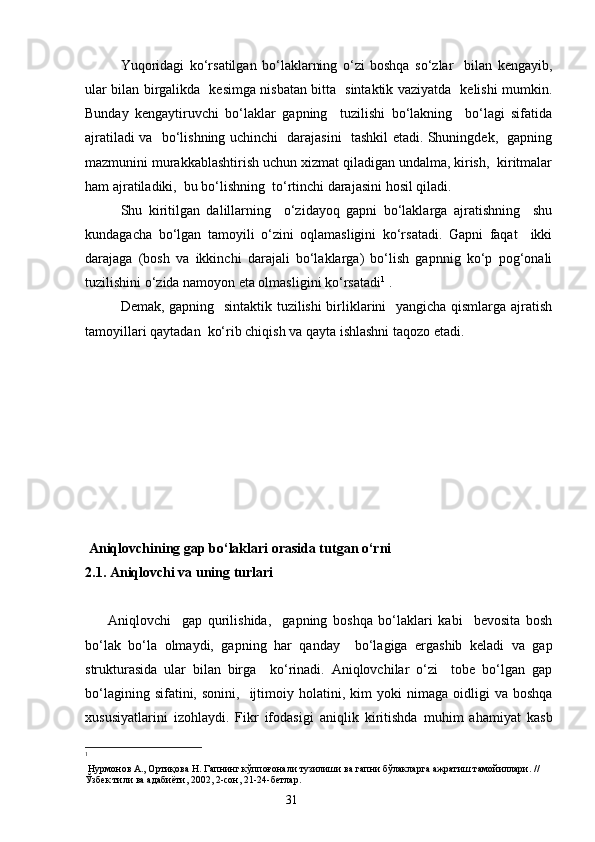 Yuqoridagi   ko‘rsatilgan   bo‘laklarning   o‘zi   boshqa   so‘zlar     bilan   kengayib,
ular bilan birgalikda   kesimga nisbatan bitta   sintaktik vaziyatda   kelishi mumkin.
Bunday   kengaytiruvchi   bo‘laklar   gapning     tuzilishi   bo‘lakning     bo‘lagi   sifatida
ajratiladi va   bo‘lishning uchinchi   darajasini   tashkil etadi. Shuningdek,   gapning
mazmunini murakkablashtirish uchun xizmat qiladigan undalma, kirish,  kiritmalar
ham ajratiladiki ,   bu bo‘lishning  to‘rtinchi darajasini hosil qiladi.
Shu   kiritilgan   dalillarning     o‘zidayoq   gapni   bo‘laklarga   ajratishning     shu
kundagacha   bo‘lgan   tamoyili   o‘zini   oqlamasligini   ko‘rsatadi.   Gapni   faqat     ikki
darajaga   (bosh   va   ikkinchi   darajali   bo‘laklarga)   bo‘lish   gapnnig   ko‘p   pog‘onali
tuzilishini o‘zida namoyon eta olmasligini ko‘rsatadi 1
 .
Demak, gapning   sintaktik tuzilishi  birliklarini   yangicha qismlarga ajratish
tamoyillari qaytadan  ko‘rib chiqish va qayta ishlashni taqozo etadi. 
 A niqlovchining gap bo‘laklari orasida tutgan o‘rni
2.1. Aniqlovchi va uning turlari
        Aniqlovchi     gap   qurilishida,     gapning   boshqa   bo‘laklari   kabi     bevosita   bosh
bo‘lak   bo‘la   olmaydi,   gapning   har   qanday     bo‘lagiga   ergashib   keladi   va   gap
strukturasida   ular   bilan   birga     ko‘rinadi.   Aniqlovchilar   o‘zi     tobe   bo‘lgan   gap
bo‘lagining  sifatini,  sonini,     ijtimoiy  holatini ,   kim   yoki   nimaga   oidligi  va   boshqa
xususiyatlarini   izohlaydi.   Fikr   ifodasi g i   aniqlik   kiritishda   muhim   ahamiyat   kasb
1
 Нурмонов А., Ортиқова Н. Гапнинг кўппоғонали тузилиши ва гапни бўлакларга ажратиш тамойиллари. // 
Ўзбек тили ва адабиёти, 2002, 2-сон, 21-24-бетлар. 
                                                                    31 