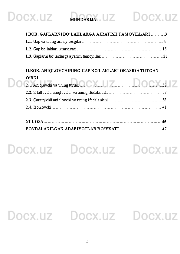                                            MUNDARIJA
I . BOB.  GAPLARNI BO‘LAKLARGA AJRATISH TAMOYILLARI   ……….3
1. 1.  Gap va uning asosiy belgilar i ……………………………………………….....9
1. 2.  Gap bo‘laklari ierarxiyasi …………………………………………………….15
1. 3.  Gaplarni bo‘laklarga ajratish tamoyillari ……………………………………..21
II . BOB.  ANIQLOVCHINING GAP BO‘LAKLARI ORASIDA TUTGAN 
O‘RNI   …………………………………………………………………………….
2 . 1. Aniqlovchi va uning turl a r i …………………………………………………..32
2. 2.  Sifatlovchi  aniqlovchi   va uning ifodalanishi ………………………………...37
2. 3.  Qaratqichli aniqlovchi va uning ifodalanishi ………………………………...38
2. 4.  Izohlovchi …………………………………………………………………… .41
XULOSA ………………………………………………………………………… 45
FOYDALANILGAN ADABIYOTLAR RO‘YXATI …………………………. 47
                                                                    5 