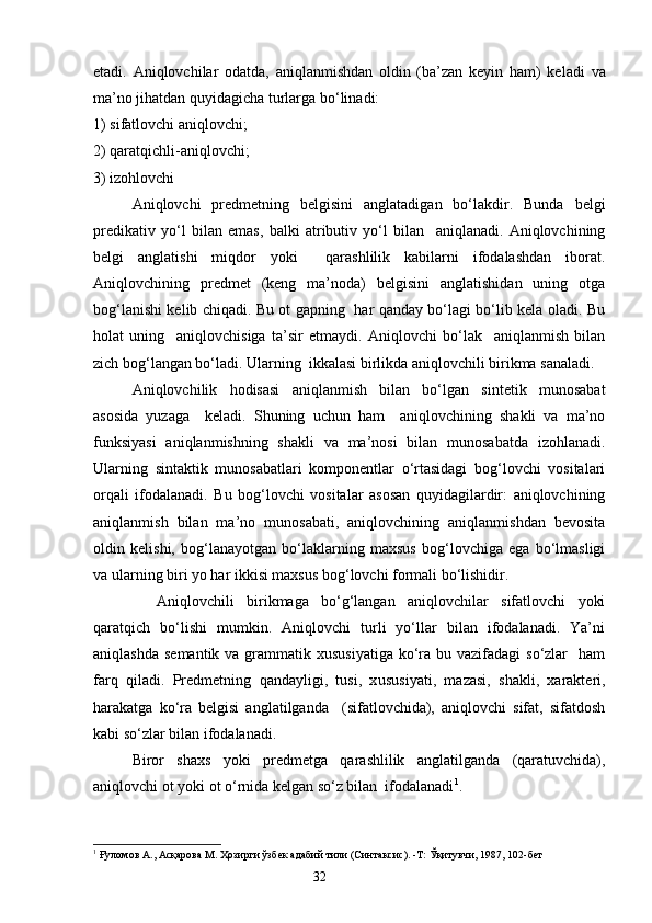 etadi.   Aniqlovchilar   odatda,   aniqlanmishdan   oldin   (ba’zan   keyin   ham)   ke l adi   va
ma’no jihatdan quyidagicha turlarga bo‘linadi: 
1) sifatlovchi aniqlovchi;
2) qaratqichli-aniqlovchi;
3) izohlovchi
Aniqlovchi   predmetning   belgisini   anglatadigan   bo‘lakdir.   Bunda   belgi
predikativ   yo‘l   bilan   emas,   balki   atributiv   yo‘l   bilan     aniqlanadi.   Aniqlovchining
belgi   anglatishi   miqdor   yoki     qarashlilik   kabilarni   ifodalashdan   iborat.
Aniqlovchining   predmet   (keng   ma’noda)   belgisini   anglatishidan   uning   otga
bog‘lanishi kelib chiqadi. Bu ot gapning   har qanday bo‘lagi bo‘lib kela oladi. Bu
holat   uning     an iq lovchisiga   ta’sir   etmaydi.   Aniqlovchi   bo‘lak     aniqlanmish   bilan
zich bog‘langan bo‘ladi. Ularning  ikkalasi birlikda aniqlovchili birikma sanaladi.
Aniqlovchilik   hodisasi   aniqlanmish   bilan   bo‘lgan   sintetik   munosabat
asosida   yuzaga     keladi.   Shuning   uchun   ham     aniqlovchining   shakli   va   ma’no
funksiyasi   aniqlanmishning   shakli   va   ma’nosi   bilan   munosabatda   izohlanadi.
Ularning   sintaktik   munosabatlari   komponentlar   o‘rtasidagi   bog‘lovchi   vositalari
orqali   ifodalanadi.   Bu   bog‘lovchi   vositalar   asosan   quyidagilardir:   aniqlovchining
aniqlanmish   bilan   ma’no   munosabati,   aniqlovchining   aniqlanmishdan   bevosita
oldin   kelishi,   bog‘lanayotgan   bo‘laklarning   maxsus   bog‘lovchiga   ega   bo‘lmasligi
va ularning biri yo har ikkisi maxsus bog‘lovchi formali bo‘lishidir.
    Aniqlovchili   birikmaga   bo‘g‘langan   aniqlovchilar   sifatlovchi   yoki
qaratqich   bo‘lishi   mumkin.   Aniqlovchi   turli   yo‘llar   bilan   ifodalanadi.   Ya’ni
aniqlashda  semantik va grammatik xususiyatiga  ko‘ra bu vazifadagi  so‘zlar    ham
farq   qiladi.   Predmetning   qandayligi,   tusi,   x u susiyati,   mazasi,   shakli,   xarakteri,
harakatga   ko‘ra   belgisi   anglatilganda     (sifatlovchida),   aniqlovchi   sifat,   sifatdosh
kabi so‘zlar bilan ifodalanadi.
Biror   shaxs   yоki   predmetga   qarashlilik   anglatilganda   (qaratuvchida),
aniqlovchi ot yoki ot o‘rnida kelgan so‘z bilan  ifodalanadi 1
.
1
  Ғуломов А., Асқарова М. Ҳозирги ўзбек адабий тили (Синтаксис). -Т: Ўқитувчи, 1987, 102-бет
                                                                    32 