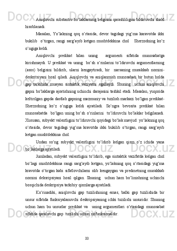 Aniqlovchi substantiv bo‘laklarning belgisini qarashliligini bildiruvchi shakl
hisoblanadi.
Masalan,   Yo‘lakning   qoq   o‘rtasida,   devor   tagidagi   yig‘ma   karavotda   ikki
bukilib     o‘tirgan,   rangi   sarg‘ayib   ketgan   mushtd ek kina   chol       Sherzodning   ko‘z
o‘ngiga keldi.
Aniqlovchi   predikat   bilan   uning     arg u ment i   sifatida   munosabatga
kirishmaydi.   U   predikat   va   uning     bo‘sh   o‘rinlarini   to‘ldiruvchi   argumentlarning
(asos)   belgisini   bildirib,   ularni   kengaytiradi,   bir     narsaning   murakkab   nomini-
deskritsiyani   hosil   qiladi.  Aniqlovchi   va  aniqlanmish   munosabati   bir   butun   holda
gap   tarkibida   muayan   sintaktik   vaziyatni   egallaydi.   Shuning     uchun   aniqlovchi
gapni bo‘laklarga ajratishning uchinchi darajasini tashkil etadi. Masalan, yuqorida
keltirilgan gapda dastlab gapning mazmuniy va tuzilish markazi bo‘lgan predikat-
Sherzodning   ko‘z   o‘ngiga   keldi   ajratiladi.   So‘n g ra   bevosita   predikat   bilan
m u nosabatda     bo‘lgan   uning   bo‘sh   o‘rinlarini     to‘ldiruvchi   bo‘laklar   belgilanadi.
Xususan, sub y ekt valentligini to‘ldiruvchi quyidagi bo‘lak mavjud: yo‘laknnig qoq
o‘rtasida,   devor   tagidagi   yig‘ma   kravotda   ikki   bukilib   o‘tirgan,   rangi   sarg‘ayib
ketgan mushtdekkina chol.
Undan   so‘ng   sub y ekt   valentligini   to‘ldirib   kelgan   qism   o‘z   ichida   yana
bo‘laklarga ajratiladi. 
Jumladan, sub y ekt valentligini to‘ldirib, ega si n taktik vazifatda kelgan chol
bo‘lagi   mushtdekkina   rangi   sarg‘ayib   ketgan,   yo‘lakning   qoq   o‘rtasidagi   yig‘ma
kravotda   o‘tirgan   kabi   sifatlovchilarni   olib   kengaygan   va   predmetning   murakkab
nomini   deksripsiyani   hosil   qilgan.   Shuning     uchun   ham   bo‘linishning   uchinchi
bosqichida deskripsiya tarkibiy qismlarga ajratiladi.
Ko‘rinadiki,   aniqlovchi   gap   tuzilishining   emas,   balki   gap   tuzilishida   bir
unsur   sifatida   funksiyalanuvchi   d e skripsiyaning   ichki   tuzilishi   unsuridir.   Shuning
uchun   ham   bu   unsurlar   predikat   va     uni n g   argumentlari   o‘rtasidagi   munosabat
sifatida qaraluvchi gap  tuzilishi uchun nofunksionaldir.
                                                                    33 