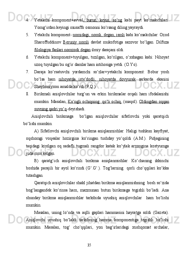 4. Yetakchi   komponent+avval ,   burun,   keyin,   so‘ng   kabi   payt   ko‘makchilari.
Yomg‘irdan keyingi musaffo osmonni ko‘rsang diling yayraydi.
5. Yetakchi komponent-  nomidagi, nomli, degan, ismli  kabi ko‘makchilar: Ozod
Sharoffuddinov   Beruniy   nomli   davlat   mukofotiga   sazovor   bo‘lgan.   Dilfuza
filologiya fanlari nomzodi degan  ilmiy darajani oldi.
6. Yetakchi   komponent+tuyulgan,   tuzilgan,   ko‘rilgan,   o‘xshagan   kabi:   Nihoyat
uzoq tuyulgan bu og‘ir damlar ham intihosiga yetdi. (O.Yo).
7. Daraja   ko‘rsatuvchi   yordamchi   so‘zlar+ y etakchi   komponent:   Bobur   yosh
bo‘lsa   ham   nihoyatda   iste’dodli,   nihoyatda   dovyurak   sarkarda   ekanini
Shayboniyxon amalda ko‘rdi (P.Q.).
8. Birikmali   aniqlovchilar   turg‘un   va   erkin   birikmalar   orqali   ham   ifodalanishi
mumkin. Masalan,   Ko‘ngli ochiqning  qo‘li ochiq.  (maqol).  Oldingdan oqqan
suvning qadri yo‘q -deyishadi. 
Aniqlovchili   birikmaga     bo‘lgan   aniqlovchilar   sifatlovchi   yoki   qaratqich
bo‘lishi mumkin.
A)   Sifatlovchi   aniqlovchili   birikma   aniqlanmishlar:   Haligi   tushkun   kayfiyat,
oqshomgi   voqealar   hozirgina   ko‘ringan   tushday   yo‘qoldi   (A.M.).   Pidjagining
taqidagi   kiyilgan   oq   sadafli   tugmali   rangdor   katak   ko‘ylak   arzongina   kostyumga
juda mos kelgan.
B)   qaratg‘ich   aniqlovchili   birikma   aniqlanmishlar:   Ko‘chaning   ikkinchi
boshida   parajili   bir   ayol   ko‘rindi   (G‘.G‘.).   Tog‘larning     qorli   cho‘qqilari   ko‘kka
tutashgan.
Qaratqich aniqlovchilar shakl jihatdan birikma aniqlanmishning  bosh so‘zida
bog‘langandek   ko‘rinsa   ham,   mazmunan   butun   birikmaga   tegishli   bo‘ladi.   Ana
shunday   birikma   ani q lanmishlar   tarkibi d a   uyushiq   aniqlovchilar     ham   bo‘lishi
mumkin.
Masalan,   uning   lo‘nda   va   aqlli   gaplari   hammasini   hayratga   soldi   (Gazeta).
Aniqlovchi   uyushiq   bo‘lakli   tarkibning   hamma   komponentiga   tegishli   bo‘lishi
mumkin.   Masalan,   tog‘   cho‘qqilari,   yon   bag‘irlaridagi   xushqomat   archalar,
                                                                    35 