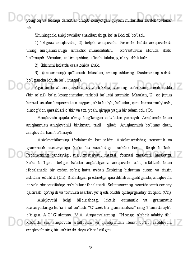 yong‘oq va boshqa daraxtlar chiqib kelayotgan quyosh nurlaridan zardek tovlanar
edi.
Shuningdek, aniqlovchilar shakllanishiga ko‘ra ikki xil bo‘ladi.
1) belgisiz   aniqlovchi;   2)   belgili   aniqlovchi.   Birinchi   holda   aniqlovchida
uning   aniqlanmishiga   sintaktik   munosabatini     ko‘rsatuvchi   alohida   shakl
bo‘lmaydi. Masalan, so‘lim qishloq, a’lochi talaba, g‘o‘r yoshlik kabi.
2) Ikkinchi holatda esa alohida shakl
3)   (asosan-ning)   qo‘llanadi.   Masalan,   sening   ishlaring.   Dushmaning   sirtida
b o‘l guncha ichida bo‘l (maqol).
Agar birikmali aniqlovchilar uyushib kelsa, ularning  ba ’ zi komponenti sodda
(bir   so‘zli),   ba’zi   komponentlari   tarkibli   bo‘lishi   mumkin.   Masalan,   U     oq   junun
kamzil ustidan beqasam to‘n kiygan, o‘rta bo‘yli ,   kallador, qora burma mo‘ylovli,
dimog‘dor, qarashlari o‘tkir va tez, yoshi qirqqa yaqin bir odam edi. (O).
Aniqlovchi   qapda   o‘z i ga   bog‘lang a n   so‘z   bilan   yashaydi.   Aniqlovchi   bilan
aniqlanmish   aniqlovchili   birikmani   takil     qiladi.   Aniqlanmish   bo‘lmas   ekan,
aniqlovchi ham bo‘lmaydi.
Aniqlovchilarning   ifodalanishi   har   xildir.   Aniqlan m ishdagi   semantik   va
grammatik   xususiyatiga   ko‘ra   bu   vazifadagi     so‘zlar   ham     farqli   bo‘ladi.
Predmetning   qandayligi,   tusi,   xususiyati,   mazasi,   formasi   xarakteri,   harakatga
ko‘ra   bo‘lgan     belgisi   kabilar   anglatilganda   aniqlovchi   sifat ,   sifatdosh   bilan
ifodalanadi:   bir   ozdan   so‘ng   katta   uydan   Zebining   bidratma   dutori   va   shirin
ashulasi eshitildi (Ch). Birlashgan predmetga qarashlilik anglatilganda, aniqlovchi
ot yoki shu vazifadagi so‘z bilan ifodalanadi. Sultonxonning ovozida xech qanday
q a ltirash, qo‘rqish va tortinish asarlari yo‘q edi, xuddi qichqirganday chiqar d i (Ch).
Aniqlovchi   belgi   bildirishdagi   leksik   -s emantik   va   grammatik
xususiyatlariga ko‘ra 3 xil bo‘ladi. “O‘zbek tili grammatikasi” ning 2 tomida aytib
o‘tilgan.   A.G‘.G‘ulomov,   M.A.   Asqarovalarning     “Hozirgi   o‘zbek   adabiy   tili”
kitobida   esa,   aniqlovchi   sifatlovchi   va   qaratqichdan   iborat   bo‘lib,   izohlovchi
aniqlovchining bir ko‘rinishi de ya e’tirof   e tilgan.
                                                                    36