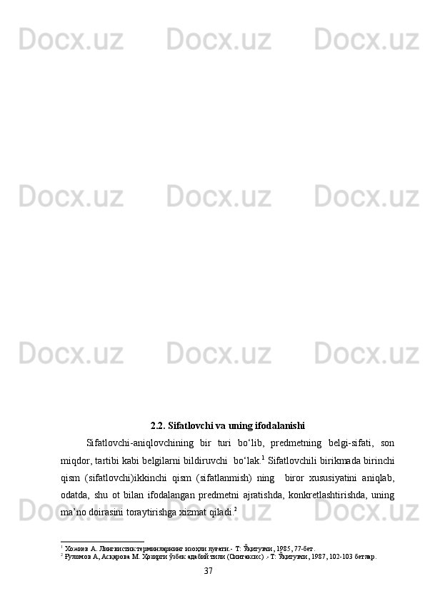 2. 2. Sifatlovchi va uning ifodalanishi
Sifatlovchi-aniqlovchining   bir   turi   bo‘lib,   predmetning   belgi-sifati,   son
miqdor ,   t artibi kabi belgilarni bildiruvchi   bo‘lak. 1
 Sifatlovchili birikmada birinchi
qism   (sifatlovchi)ikkinchi   qism   (sifatlanmish)   ning     biror   xususiyatini   aniqlab,
odatda,   shu   ot   bilan   ifodalangan   predmetni   ajratishda,   konkretlashtirishda,   uning
ma’no doirasini toraytirishga xizmat qiladi. 2
1
 Хожиев А. Лингвистик терминларнинг изоҳли луғати.- Т: Ўқитувчи, 1985, 77-бет.
2
 Ғуломов А, Асқарова М. Ҳозирги ўзбек адабий тили (Синтаксис) .-Т: Ўқитувчи, 1987, 102-103 бетлар.
                                                                    37 