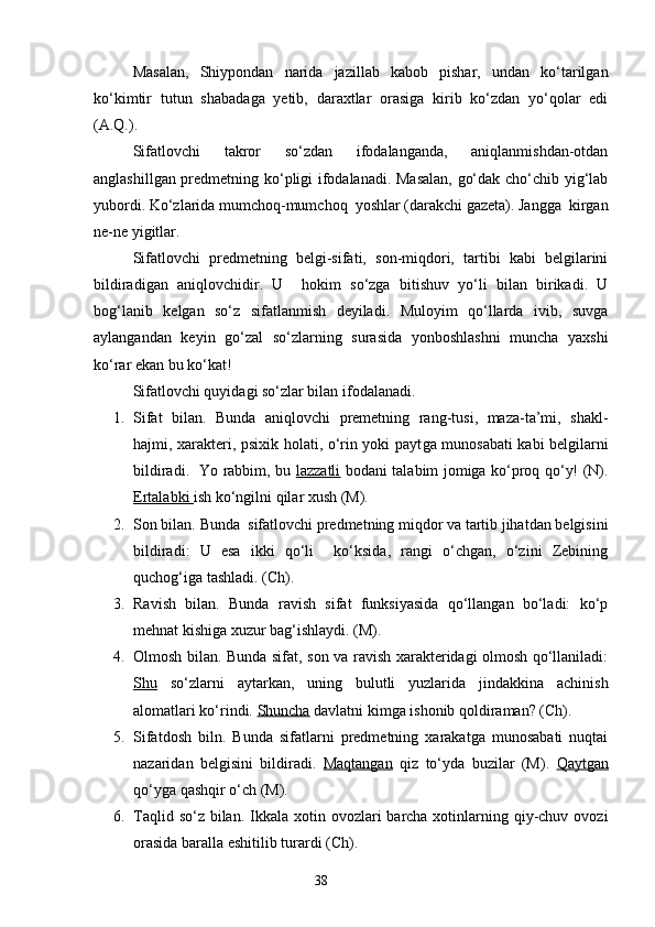 Masalan,   Shiypondan   narida   jazillab   kabob   pishar,   undan   ko‘tarilgan
ko‘kimtir   tutun   shab a da g a   yetib,   daraxtlar   orasiga   kirib   ko‘zdan   yo‘qolar   edi
(A.Q.).
Sifatlovchi   takror   so‘zdan   ifodalanganda,   aniqlanmishdan-otdan
anglashillgan predmetning ko‘pligi ifodalanadi. Masalan,  go‘dak cho‘chib yig‘lab
yubordi. Ko‘zlarida mumchoq-mumchoq  yoshlar (darakchi gazeta). Jangga  kirgan
ne-ne yigitlar.
Sifatlovchi   predmetning   belgi-sifati,   son-miqdori,   tartibi   kabi   belgilarini
bildiradigan   aniqlovchidir.   U     h okim   so‘zga   bitishuv   yo‘li   bilan   birikadi.   U
bog‘lanib   k e lgan   so‘z   sifatlanmish   deyiladi.   Muloyim   qo‘llarda   ivib,   suvga
aylangandan   keyin   go‘zal   so‘zlarning   surasida   yonboshlashni   muncha   yaxshi
ko‘rar ekan bu ko‘kat!
Sifatlovchi quyidagi so‘zlar bilan ifodalanadi.
1. Sifat   bilan.   Bunda   aniqlovchi   premetning   rang-tusi,   maza-ta’mi,   shakl-
h ajmi, xarakteri, psixik holati, o‘rin yoki payt g a munosabati kabi belgilarni
bildiradi.   Yo rabbim, bu   lazzatli   bodani talabim jomiga ko‘proq qo‘y! (N).
Ertalabki  ish ko‘ngilni qilar xush (M).
2. Son bilan. Bunda  sifatlovchi predmetning miqdor va tartib jihatdan belgisini
bildiradi:   U   esa   ikki   qo‘li     ko‘ksida,   rangi   o‘chgan,   o‘zini   Zebining
quchog‘iga tashladi. (Ch).
3. Ravish   bilan.   Bunda   ravish   sifat   funksiyasida   qo‘llangan   bo‘ladi:   ko‘p
mehnat kishiga xuzur bag‘ishlaydi. (M).
4. Olmosh bilan. Bunda sifat, son va ravish xarakteridagi olmosh qo‘llaniladi:
Shu   so‘zlarni   aytark a n,   uning   bulutli   yuzlarida   jindakkina   achinish
alomatlari ko‘rindi.  Shuncha  davlatni kimga ishonib qoldiraman? (Ch).
5. Sifatdosh   biln.   Bunda   sifatlarni   predmetning   xarakatga   munosabati   nuqtai
nazaridan   belgisini   bildiradi.   Maqtangan   qiz   to‘yda   buzilar   (M).   Qayt    g   an   
qo‘yga qashqir o‘ch (M).
6. Taqlid so‘z  bilan.  Ikkala xotin ovozlari  barcha xotinlarning qiy-chuv ovozi
orasida baralla eshitilib turardi (Ch).
                                                                    38 